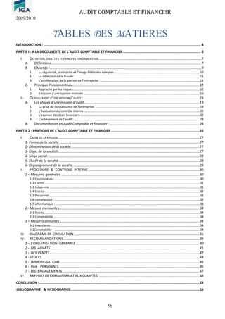 AUDIT COMPTABLE ET FINANCIER
2009/2010
56
TABLES DES MATIERES
INTRODUCTION : ....................................................................................................................................................... 4
PARTIE I : A LA DECOUVERTE DE L’AUDIT COMPTABLE ET FINANCIER........................................................................... 6
I- DEFINITION, OBJECTIFS ET PRINCIPES FONDAMENTAUX.............................................................................................................7
A- Définitions...............................................................................................................................................................7
B- Objectifs :................................................................................................................................................................9
1- La régularité, la sincérité et l’image fidèle des comptes :...................................................................................................10
2- La détection de la fraude: ...................................................................................................................................................11
3- L’amélioration de la gestion de l’entreprise: ......................................................................................................................11
C- Principes Fondamentaux.......................................................................................................................................12
1- Approche par les risques.....................................................................................................................................................12
2- Emission d’une opinion motivée.........................................................................................................................................16
II- DEROULEMENT D’UNE MISSION D’AUDIT :...........................................................................................................................19
A- Les étapes d’une mission d’audit..........................................................................................................................19
1- La prise de connaissance de l’entreprise. ...........................................................................................................................19
2- L’évaluation du contrôle interne.........................................................................................................................................20
3- L’examen des états financiers.............................................................................................................................................22
4- L’achèvement de l’audit : ....................................................................................................................................................23
B- Documentation en Audit Comptable et financier :...............................................................................................24
PARTIE 2 : PRATIQUE DE L’AUDIT COMPTABLE ET FINANCIER .....................................................................................26
I- CADRE DE LA MISSION......................................................................................................................................................27
1- Forme de la société. ...................................................................................................................................................27
2- Dénomination de la société........................................................................................................................................27
3- Objet de la société......................................................................................................................................................27
4- Siège social.................................................................................................................................................................28
5- Durée de la société.....................................................................................................................................................28
6- Organigramme de la société......................................................................................................................................29
II- PROCEDURE & CONTROLE INTERNE......................................................................................................................30
1 – Mesures générales...................................................................................................................................................30
1-1 Fournisseurs :...........................................................................................................................................................................30
1-2 Clients.......................................................................................................................................................................................31
1-3 trésorerie .................................................................................................................................................................................31
1-4 Stocks : .....................................................................................................................................................................................32
1-5 Personnel .................................................................................................................................................................................32
1-6 comptabilité.............................................................................................................................................................................32
1-7 informatique : ..........................................................................................................................................................................33
2– Mesure mensuelles....................................................................................................................................................34
2-1 Stocks .......................................................................................................................................................................................34
2-2 Comptabilité.............................................................................................................................................................................34
3 – Mesures annuelles....................................................................................................................................................34
3-1 Inventaires ...............................................................................................................................................................................34
3-2Comptabilité : ...........................................................................................................................................................................34
III- DIAGRAME DE CIRCULATION.....................................................................................................................................36
IV- RECOMMANDATIONS................................................................................................................................................39
1 – L’ORGANISATION GENERALE...................................................................................................................................40
2 - LES ACHATS..............................................................................................................................................................41
3 - DES VENTES ..............................................................................................................................................................42
4 - STOCKS.......................................................................................................................................................................43
5 - IMMOBILISATIONS....................................................................................................................................................45
6 - Paie - PERSONNEL.....................................................................................................................................................46
7 - LES ENGAGEMENTS.................................................................................................................................................47
V- RAPPORT DE COMMISSARIAT AUX COMPTES. ..........................................................................................................48
CONCLUSION : ..........................................................................................................................................................53
BIBLIOGRAPHIE & WEBOGRAPHIE............................................................................................................................55
 