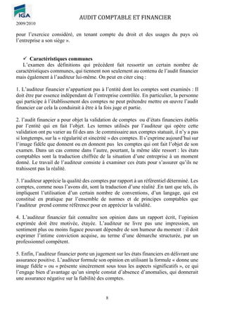 AUDIT COMPTABLE ET FINANCIER
2009/2010
8
pour l’exercice considéré, en tenant compte du droit et des usages du pays où
l’entreprise a son siège ».
✓ Caractéristiques communes
L’examen des définitions qui précèdent fait ressortir un certain nombre de
caractéristiques communes, qui tiennent non seulement au contenu de l’audit financier
mais également à l’auditeur lui-même. On peut en citer cinq :
1. L’auditeur financier n’appartient pas à l’entité dont les comptes sont examinés : Il
doit être par essence indépendant de l’entreprise contrôlée. En particulier, la personne
qui participe à l’établissement des comptes ne peut prétendre mettre en œuvre l’audit
financier car cela la conduirait à être à la fois juge et partie.
2. l’audit financier a pour objet la validation de comptes ou d’états financiers établis
par l’entité qui en fait l’objet. Les termes utilisés par l’auditeur qui opère cette
validation ont pu varier au fil des ans :le commissaire aux comptes statuait, il n’y a pas
si longtemps, sur la « régularité et sincérité » des comptes. Il s’exprime aujourd’hui sur
l’image fidèle que donnent ou en donnent pas les comptes qui ont fait l’objet de son
examen. Dans un cas comme dans l’autre, pourtant, la même idée ressort : les états
comptables sont la traduction chiffrée de la situation d’une entreprise à un moment
donné. Le travail de l’auditeur consiste à examiner ces états pour s’assurer qu’ils ne
trahissent pas la réalité.
3. l’auditeur apprécie la qualité des comptes par rapport à un référentiel déterminé. Les
comptes, comme nous l’avons dit, sont la traduction d’une réalité .En tant que tels, ils
impliquent l’utilisation d’un certain nombre de conventions, d’un langage, qui est
constitué en pratique par l’ensemble de normes et de principes comptables que
l’auditeur prend comme référence pour en apprécier la validité.
4. L’auditeur financier fait connaître son opinion dans un rapport écrit, l’opinion
exprimée doit être motivée, étayée. L’auditeur ne livre pas une impression, un
sentiment plus ou moins fugace pouvant dépendre de son humeur du moment : il doit
exprimer l’intime conviction acquise, au terme d’une démarche structurée, par un
professionnel compétent.
5. Enfin, l’auditeur financier porte un jugement sur les états financiers en délivrant une
assurance positive. L’auditeur formule son opinion en utilisant la formule « donne une
image fidèle » ou « présente sincèrement sous tous les aspects significatifs », ce qui
l’engage bien d’avantage qu’un simple constat d’absence d’anomalies, qui donnerait
une assurance négative sur la fiabilité des comptes.
 