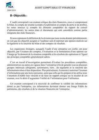 AUDIT COMPTABLE ET FINANCIER
2009/2010
9
B- Objectifs :
L’audit correspond à un examen critique des états financiers, ceux-ci comprennent
le bilan, le compte de résultat (compte d’exploitation et compte de perte et de profits),
les notes annexes (y compris les éléments comptables du rapport du conseil
d’administration), les autres états et documents qui sont considérés comme partie
intégrante des états financiers.
Si nous reprenons la définition de la révision que nous avons donnée précédemment,
on voit que les objectifs assignés à l’auditeur sont d’exprimer une opinion motivée sur
la régularité et la sincérité du bilan et des comptes de résultats.
Les organismes étrangers, auxquels l’audit d’une entreprise est confié, ont pour
objectifs, par l’examen des comptes, l’évaluation et la formulation d’une opinion sur
l’image qu’ils donnent de la situation comptable et les résultats des opérations à l’égard
des principes comptables généralement admis.
C’est un travail d’investigation permettant d’évaluer les procédures comptables,
administratives ou autres en vigueur dans l’entreprise à fin de garantir à un ou plusieurs
groupes intéressés (dirigeants, actionnaires, tiers…)la régularité et la sincérité des
informations mises à leur disposition. Plus précisément, il consiste à autoriser l’examen
d’informations par une tierce personne, autre que celle qui les prépare et les utilise avec
l’intention d’établir leur véracité et de faire un rapport critique sur le résultat de cet
examen, avec le désir d’augmenter l’utilité de l’information pour l’utilisateur.
Cet examen correspond à la nécessité de confirmer la validité des informations
donné es par l’entreprise, ces informations devraient donner une Image Fidèle du
patrimoine, des résultats et de la situation financière de l’entreprise.
 