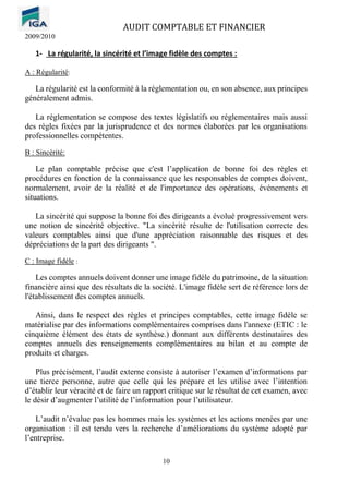 AUDIT COMPTABLE ET FINANCIER
2009/2010
10
1- La régularité, la sincérité et l’image fidèle des comptes :
A : Régularité:
La régularité est la conformité à la réglementation ou, en son absence, aux principes
généralement admis.
La réglementation se compose des textes législatifs ou réglementaires mais aussi
des règles fixées par la jurisprudence et des normes élaborées par les organisations
professionnelles compétentes.
B : Sincérité:
Le plan comptable précise que c'est l’application de bonne foi des règles et
procédures en fonction de la connaissance que les responsables de comptes doivent,
normalement, avoir de la réalité et de l'importance des opérations, événements et
situations.
La sincérité qui suppose la bonne foi des dirigeants a évolué progressivement vers
une notion de sincérité objective. "La sincérité résulte de l'utilisation correcte des
valeurs comptables ainsi que d'une appréciation raisonnable des risques et des
dépréciations de la part des dirigeants ".
C : Image fidèle :
Les comptes annuels doivent donner une image fidèle du patrimoine, de la situation
financière ainsi que des résultats de la société. L'image fidèle sert de référence lors de
l'établissement des comptes annuels.
Ainsi, dans le respect des règles et principes comptables, cette image fidèle se
matérialise par des informations complémentaires comprises dans l'annexe (ETIC : le
cinquième élément des états de synthèse.) donnant aux différents destinataires des
comptes annuels des renseignements complémentaires au bilan et au compte de
produits et charges.
Plus précisément, l’audit externe consiste à autoriser l’examen d’informations par
une tierce personne, autre que celle qui les prépare et les utilise avec l’intention
d’établir leur véracité et de faire un rapport critique sur le résultat de cet examen, avec
le désir d’augmenter l’utilité de l’information pour l’utilisateur.
L’audit n’évalue pas les hommes mais les systèmes et les actions menées par une
organisation : il est tendu vers la recherche d’améliorations du système adopté par
l’entreprise.
 