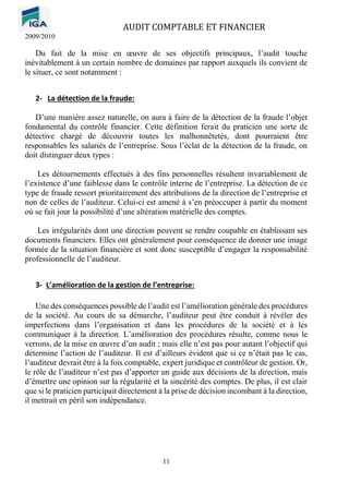 AUDIT COMPTABLE ET FINANCIER
2009/2010
11
Du fait de la mise en œuvre de ses objectifs principaux, l’audit touche
inévitablement à un certain nombre de domaines par rapport auxquels ils convient de
le situer, ce sont notamment :
2- La détection de la fraude:
D’une manière assez naturelle, on aura à faire de la détection de la fraude l’objet
fondamental du contrôle financier. Cette définition ferait du praticien une sorte de
détective chargé de découvrir toutes les malhonnêtetés, dont pourraient être
responsables les salariés de l’entreprise. Sous l’éclat de la détection de la fraude, on
doit distinguer deux types :
Les détournements effectués à des fins personnelles résultent invariablement de
l’existence d’une faiblesse dans le contrôle interne de l’entreprise. La détection de ce
type de fraude ressort prioritairement des attributions de la direction de l’entreprise et
non de celles de l’auditeur. Celui-ci est amené à s’en préoccuper à partir du moment
où se fait jour la possibilité d’une altération matérielle des comptes.
Les irrégularités dont une direction peuvent se rendre coupable en établissant ses
documents financiers. Elles ont généralement pour conséquence de donner une image
formée de la situation financière et sont donc susceptible d’engager la responsabilité
professionnelle de l’auditeur.
3- L’amélioration de la gestion de l’entreprise:
Une des conséquences possible de l’audit est l’amélioration générale des procédures
de la société. Au cours de sa démarche, l’auditeur peut être conduit à révéler des
imperfections dans l’organisation et dans les procédures de la société et à les
communiquer à la direction. L’amélioration des procédures résulte, comme nous le
verrons, de la mise en œuvre d’un audit ; mais elle n’est pas pour autant l’objectif qui
détermine l’action de l’auditeur. Il est d’ailleurs évident que si ce n’était pas le cas,
l’auditeur devrait être à la fois comptable, expert juridique et contrôleur de gestion. Or,
le rôle de l’auditeur n’est pas d’apporter un guide aux décisions de la direction, mais
d’émettre une opinion sur la régularité et la sincérité des comptes. De plus, il est clair
que si le praticien participait directement à la prise de décision incombant à la direction,
il mettrait en péril son indépendance.
 
