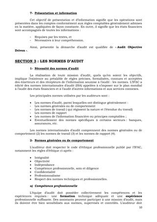 10
7- Présentation et information
Cet objectif de présentation et d’information signifie que les opérations sont
présentées dans les comptes conformément aux règles comptables généralement admises
en la matière, appliquées de façon constante. En outre, il signifie que les états financiers
sont accompagnés de toutes les informations :
- Requises par les textes, et
- Nécessaires à leur compréhension.
Ainsi, présentée la démarche d’audit est qualifiée de « Audit Objective
Driven ».
SECTION 3 : LES NORMES D’AUDIT
1- Nécessité des normes d’audit
La réalisation de toute mission d’audit, quels qu’en soient les objectifs,
implique l’existence au préalable de règles précises, formalisées, connues et acceptées
des émetteurs et des récepteurs de l’information soumise à l’audit : les normes. L’IFAC a
édicté des normes internationales d’audit (ISA) appelées à s’imposer sur le plan mondial
à l’audit des états financiers et à l’audit d’autres informations et aux services connexes.
Les principales normes utilisées par les auditeurs sont :
 Les normes d’audit, parmi lesquelles ont distingue généralement :
- Les normes générales ou de comportement
- Les normes de travail ( qui régissent la nature et l’étendue du travail)
- Les normes de rapport
 Les normes de l’information financière ou principes comptables ;
 Eventuellement des normes spécifiques à certains secteurs : banques,
assurances, etc.
Les normes internationales d’audit comprennent des normes générales ou de
comportement (2) les normes de travail (3) et les normes de rapport (4).
2- Normes générales ou de comportement
L’auditeur doit respecter le code d’éthique professionnelle publié par l’IFAC,
notamment les règles d’éthique ci-après :
 Intégralité
 Objectivité
 Indépendance
 Compétence professionnelle, soin et diligence
 Confidentialité
 Professionnalisme
 Respect des normes techniques et professionnelles.
a) Compétence professionnelle
L’équipe d’audit doit posséder collectivement les compétences et les
expériences requises : une formation technique adéquate et une expérience
professionnelle suffisante. Des assistants peuvent participer à une mission d’audit, mais
ils doivent être bien sensibilisés aux normes, supervisés et contrôlés. L’auditeur doit
 
