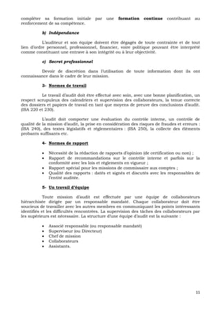 11
compléter sa formation initiale par une formation continue contribuant au
renforcement de sa compétence.
b) Indépendance
L’auditeur et son équipe doivent être dégagés de toute contrainte et de tout
lien d’ordre personnel, professionnel, financier, voire politique pouvant être interprété
comme constituant une entrave à son intégrité ou à leur objectivité.
c) Secret professionnel
Devoir de discrétion dans l’utilisation de toute information dont ils ont
connaissance dans le cadre de leur mission.
3- Normes de travail
Le travail d’audit doit être effectué avec soin, avec une bonne planification, un
respect scrupuleux des calendriers et supervision des collaborateurs, la tenue correcte
des dossiers et papiers de travail en tant que moyens de preuve des conclusions d’audit.
(ISA 220 et 230).
L’audit doit comporter une évaluation du contrôle interne, un contrôle de
qualité de la mission d’audit, la prise en considération des risques de fraudes et erreurs :
(ISA 240), des textes législatifs et réglementaires : (ISA 250), la collecte des éléments
probants suffisants etc.
4- Normes de rapport
 Nécessité de la rédaction de rapports d’opinion (de certification ou non) ;
 Rapport de recommandations sur le contrôle interne et parfois sur la
conformité avec les lois et règlements en vigueur ;
 Rapport spécial pour les missions de commissaire aux comptes ;
 Qualité des rapports : datés et signés et discutés avec les responsables de
l’entité auditée.
5- Un travail d’équipe
Toute mission d’audit est effectuée par une équipe de collaborateurs
hiérarchisée dirigée par un responsable mandaté. Chaque collaborateur doit être
soucieux de travailler avec les autres membres en communiquant les points intéressants
identifiés et les difficultés rencontrées. La supervision des tâches des collaborateurs par
les supérieurs est nécessaire. La structure d’une équipe d’audit est la suivante :
 Associé responsable (ou responsable mandaté)
 Superviseur (ou Directeur)
 Chef de mission
 Collaborateurs
 Assistants.
 