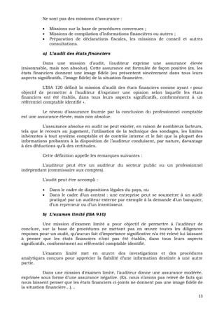 13
Ne sont pas des missions d’assurance :
 Missions sur la base de procédures convenues ;
 Missions de compilation d’informations financières ou autres ;
 Préparation de déclarations fiscales, les missions de conseil et autres
consultations.
a) L’audit des états financiers
Dans une mission d’audit, l’auditeur exprime une assurance élevée
(raisonnable, mais non absolue). Cette assurance est formulée de façon positive (ex. les
états financiers donnent une image fidèle (ou présentent sincèrement dans tous leurs
aspects significatifs, l’image fidèle) de la situation financière.
L’ISA 120 définit la mission d’audit des états financiers comme ayant « pour
objectif de permettre à l’auditeur d’exprimer une opinion selon laquelle les états
financiers ont été établis, dans tous leurs aspects significatifs, conformément à un
référentiel comptable identifié ».
Le niveau d’assurance fournie par la conclusion du professionnel comptable
est une assurance élevée, mais non absolue.
L’assurance absolue en audit ne peut exister, en raison de nombreux facteurs,
tels que le recours au jugement, l’utilisation de la technique des sondages, les limites
inhérentes à tout système comptable et de contrôle interne et le fait que la plupart des
informations probantes à la disposition de l’auditeur conduisent, par nature, davantage
à des déductions qu’à des certitudes.
Cette définition appelle les remarques suivantes :
L’auditeur peut être un auditeur du secteur public ou un professionnel
indépendant (commissaire aux comptes).
L’audit peut être accompli :
 Dans le cadre de dispositions légales du pays, ou
 Dans le cadre d’un contrat : une entreprise peut se soumettre à un audit
pratiqué par un auditeur externe par exemple à la demande d’un banquier,
d’un repreneur ou d’un investisseur.
b) L’examen limité (ISA 910)
Une mission d’examen limité a pour objectif de permettre à l’auditeur de
conclure, sur la base de procédures ne mettant pas en œuvre toutes les diligences
requises pour un audit, qu’aucun fait d’importance significative n’a été relevé lui laissant
à penser que les états financiers n’ont pas été établis, dans tous leurs aspects
significatifs, conformément au référentiel comptable identifié.
L’examen limité met en œuvre des investigations et des procédures
analytiques conçues pour apprécier la fiabilité d’une information destinée à une autre
partie.
Dans une mission d’examen limité, l’auditeur donne une assurance modérée,
exprimée sous forme d’une assurance négative. (Ex. nous n’avons pas relevé de faits qui
nous laissent penser que les états financiers ci-joints ne donnent pas une image fidèle de
la situation financière…)…
 