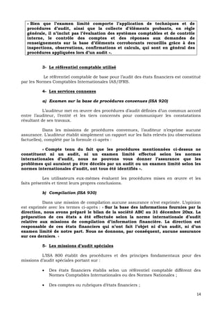 14
« Bien que l’examen limité comporte l’application de techniques et de
procédures d’audit, ainsi que la collecte d’éléments probants, en règle
générale, il n’inclut pas l’évaluation des systèmes comptables et de contrôle
interne, le contrôle des comptes et des réponses aux demandes de
renseignements sur la base d’éléments corroborants recueillis grâce à des
inspections, observations, confirmations et calculs, qui sont en général des
procédures appliquées lors d’un audit ».
3- Le référentiel comptable utilisé
Le référentiel comptable de base pour l’audit des états financiers est constitué
par les Normes Comptables Internationales IAS/IFRS.
4- Les services connexes
a) Examen sur la base de procédures convenues (ISA 920)
L’auditeur met en œuvre des procédures d’audit définies d’un commun accord
entre l’auditeur, l’entité et les tiers concernés pour communiquer les constatations
résultant de ses travaux.
Dans les missions de procédures convenues, l’auditeur n’exprime aucune
assurance. L’auditeur établit simplement un rapport sur les faits relevés (ou observations
factuelles), complété par la formule ci-après :
« Compte tenu du fait que les procédures mentionnées ci-dessus ne
constituent ni un audit, ni un examen limité effectué selon les normes
internationales d’audit, nous ne pouvons vous donner l’assurance que les
problèmes qui auraient pu être décelés par un audit ou un examen limité selon les
normes internationales d’audit, ont tous été identifiés ».
Les utilisateurs eux-mêmes évaluent les procédures mises en œuvre et les
faits présentés et tirent leurs propres conclusions.
b) Compilation (ISA 930)
Dans une mission de compilation aucune assurance n’est exprimée. L’opinion
est exprimée avec les termes ci-après : « Sur la base des informations fournies par la
direction, nous avons préparé le bilan de la société ABC au 31 décembre 20xx. La
préparation de ces états a été effectuée selon la norme internationale d’audit
relative aux missions de compilation d’information financière. La direction est
responsable de ces états financiers qui n’ont fait l’objet ni d’un audit, ni d’un
examen limité de notre part. Nous ne donnons, par conséquent, aucune assurance
sur ces derniers. »
5- Les missions d’audit spéciales
L’ISA 800 établit des procédures et des principes fondamentaux pour des
missions d’audit spéciales portant sur :
 Des états financiers établis selon un référentiel comptable différent des
Normes Comptables Internationales ou des Normes Nationales ;
 Des comptes ou rubriques d’états financiers ;
 