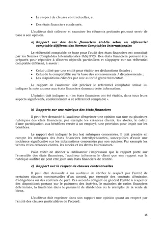 15
 Le respect de clauses contractuelles, et
 Des états financiers condensés.
L’auditeur doit collecter et examiner les éléments probants pouvant servir de
base à son opinion.
a) Rapport sur des états financiers établis selon un référentiel
comptable différent des Normes Comptables Internationales
Le référentiel comptable de base pour l’audit des états financiers est constitué
par les Normes Comptables Internationales IAS/IFRS. Des états financiers peuvent être
préparés pour répondre à d’autres objectifs particuliers et s’appuyer sur un référentiel
comptable différent, à savoir :
 Celui utilisé par une entité pour établir ses déclarations fiscales ;
 Celui de la comptabilité sur la base des encaissements / décaissements ;
 Les dispositions édictées par une autorité gouvernementale.
Le rapport de l’auditeur doit préciser le référentiel comptable utilisé ou
indiquer la note annexe aux états financiers donnant cette information.
L’opinion doit indiquer si « les états financiers ont été établis, dans tous leurs
aspects significatifs, conformément à ce référentiel comptable ».
b) Rapports sur une rubrique des états financiers
Il peut être demandé à l’auditeur d’exprimer une opinion sur une ou plusieurs
rubriques des états financiers, par exemple les créances clients, les stocks, le calcul
d’une participation aux bénéfices versée à un employé, une provision pour impôt sur les
bénéfices.
Le rapport doit indiquer le (ou les) rubriques concernées. Il doit prendre en
compte les rubriques des états financiers interdépendantes, susceptibles d’avoir une
incidence significative sur les informations concernées par son opinion. Par exemple les
ventes et les créances clients, les stocks et les dettes fournisseurs.
Pour éviter de donner à l’utilisateur l’impression que le rapport porte sur
l’ensemble des états financiers, l’auditeur informera le client que son rapport sur la
rubrique auditée ne peut être joint aux états financiers de l’entité.
c) Rapport sur le respect de clauses contractuelles
Il peut être demandé à un auditeur de vérifier le respect par l’entité de
certaines clauses contractuelles d’un accord, par exemple des contrats d’émission
d’obligations ou des contrats de prêt. Ces accords obligent en général l’entité à respecter
des dispositions portant sur le paiement des intérêts, le maintien de ratios financiers
déterminés, la limitation dans le paiement de dividendes ou le réemploi de la vente de
biens.
L’auditeur doit exprimer dans son rapport une opinion quant au respect par
l’entité des clauses particulières de l’accord.
 