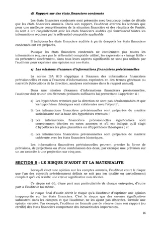 16
d) Rapport sur des états financiers condensés
Les états financiers condensés sont présentés avec beaucoup moins de détails
que les états financiers annuels. Dans son rapport, l’auditeur avertira les lecteurs que
pour une meilleure compréhension de la situation financière et des résultats de l’entité,
ils sont à lire conjointement avec les états financiers audités qui fournissent toutes les
informations requises par le référentiel comptable applicable.
Il indiquera les états financiers audités à partir desquels les états financiers
condensés ont été préparés.
Puisque les états financiers condensés ne contiennent pas toutes les
informations requises par le référentiel comptable utilisé, les expressions « image fidèle »
ou présentent sincèrement, dans tous leurs aspects significatifs ne sont pas utilisés par
l’auditeur pour exprimer une opinion sur ces états.
e) Les missions d’examen d’informations financières prévisionnelles
La norme ISA 810 s’applique à l’examen des informations financières
prévisionnelles et non à l’examen d’informations exprimées en des termes généraux ou
narratifs (Allocutions de la direction, analyses contenues dans le rapport annuel).
Dans une mission d’examen d’informations financières prévisionnelles,
l’auditeur doit réunir des éléments probants suffisants lui permettant d’apprécier si :
a) Les hypothèses retenues par la direction ne sont pas déraisonnables et que
les hypothèses théoriques sont cohérentes avec l’objectif ;
b) Les informations financières prévisionnelles sont préparées de manière
satisfaisante sur la base des hypothèses retenues ;
c) Les informations financières prévisionnelles significatives sont
correctement décrites en notes annexes et s’il est indiqué qu’il s’agit
d’hypothèses les plus plausibles ou d’hypothèses théoriques ; et
d) Les informations financières prévisionnelles sont préparées de manière
cohérente avec les états financiers historiques.
Les informations financières prévisionnelles peuvent prendre la forme de
prévisions, de projections ou d’une combinaison des deux, par exemple une prévision sur
un an associée à une projection sur cinq ans.
SECTION 5 : LE RISQUE D’AUDIT ET LA MATERIALITE
Lorsqu’il émet une opinion sur les comptes annuels, l’auditeur court le risque
que l’un des objectifs précédemment définis ne soit pas (en totalité ou partiellement)
rempli et qu’il en résulte une erreur significative non décelée.
Ce risque est dû, d’une part aux particularités de chaque entreprise, d’autre
part à l’auditeur lui-même.
Le risque final d’audit décrit le risque qu’à l’auditeur d’exprimer une opinion
inappropriée sur les états financiers. C’est le risque que des erreurs significatives
subsistent dans les comptes et que l’auditeur, ne les ayant pas détectées, formule une
opinion erronée. Par exemple, l’auditeur ne formule pas de réserve dans son rapport (ou
certifie) des états financiers comportant des inexactitudes importantes.
 
