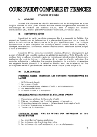 2
SYLLABUS DU COURS
I- OBJECTIF
Donner aux étudiants les concepts fondamentaux, les techniques et les outils
les plus efficaces en audit (audit financier et audit interne) leur permettant d’acquérir la
méthodologie de conduite des missions d’audit, dans le respect des normes
internationales (ISA) définies par l’International Federation of Accountants (IFAC).
II- CONTENU DU COURS
L’audit est un métier en pleine expansion liée à la nécessité de fiabiliser les
paramètres financiers et les informations à la disposition de ceux qui ont la charge de
définir les orientations de l’entreprise et de la gérer quotidiennement. Les concepts
fondamentaux de cette discipline très technique seront exposés dans le chapitre 1,
concepts fondamentaux : définitions, normes internationales, assertions d’audit, risque
d’audit et matérialité.
L’audit se déroule selon une démarche sélective, structurée et progressive qui
permet d’atteindre ses objectifs en allant du général au particulier. Cette démarche sera
déclinée dans ses phases principales : prise de connaissance et orientation de la mission,
évaluation du contrôle interne et élaboration de la stratégie d’audit, exécution des
contrôles substantifs et validation des comptes, finalisation de la mission et rédaction
des rapports d’audit (chapitre 2, la démarche d’audit), avec une focalisation sur les
techniques et les outils permettant de mettre en œuvre chaque phase (chapitre 3).
III- PLAN DU COURS
PREMIERE PARTIE : MAITRISER LES CONCEPTS FONDAMENTAUX DE
L’AUDIT
1. Définitions de l’audit
2. Les normes d’audit
3. Cadre conceptuel des missions d’audit et services connexes
4. Les assertions d’audit
5. Le risque d’audit et la matérialité.
DEUXIEME PARTIE : MAITRISER LA DEMARCHE D’AUDIT
1. Présentation générale de l’approche d’audit
2. Prise de connaissance de l’entité et travaux préparatoires
3. Evaluation du contrôle interne et élaboration de la stratégie d’audit
4. Exécution des contrôles substantifs
5. Travaux de fin de mission.
TROISIEME PARTIE : MISE EN ŒUVRE DES TECHNIQUES ET DES
OUTILS D’AUDIT
1. Les procédures d’examen analytique
2. Les techniques de description des cycles
3. Les techniques de confirmation directe ou circularisassions
 