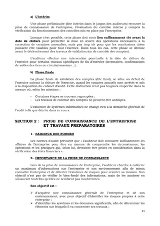 21
a) L’intérim
Une phase préliminaire (dite intérim dans le jargon des auditeurs) recouvre la
prise de connaissance de l’entreprise, l’évaluation du contrôle interne y compris la
vérification du fonctionnement des contrôles mis en place par l’entreprise.
Lorsque c’est possible, cette phase doit avoir lieu suffisamment tôt avant la
date de clôture pour permettre la mise en œuvre des opérations nécessaires à la
correction de certaines anomalies, mais pas trop tôt pour que les conclusions tirées
puissent être valables pour tout l’exercice. Dans tous les cas, cette phase se déroule
avant le déclenchement des travaux de validation (ou de contrôle des comptes).
L’auditeur effectue une intervention ponctuelle à la date de clôture de
l’exercice pour certains travaux spécifiques de fin d’exercice (inventaires, confirmations
de soldes des tiers ou circularisassions…).
b) Phase finale
La phase finale de validation des comptes (dite final), se situe au début de
l’exercice suivant la clôture de l’exercice, quand les comptes annuels sont arrêtés et mis
à la disposition du cabinet d’audit. Cette distinction n’est pas toujours respectée dans la
mesure où, selon les missions :
- Certaines étapes se trouvent regroupées ;
- Les travaux de contrôle des comptes ne peuvent être anticipés.
L’existence de systèmes informatisés ne change rien à la démarche générale de
l’audit telle que décrite dans ce cours.
SECTION 2 : PRISE DE CONNAISSANCE DE L’ENTREPRISE
ET TRAVAUX PREPARATOIRES
1- EXIGENCE DES NORMES
Les normes d’audit prévoient que « l’auditeur doit connaître suffisamment les
affaires de l’entreprise pour être en mesure de comprendre les circonstances, les
opérations et les pratiques qui, selon lui, devraient être prises en considération dans la
vérification des états financiers ».
2- IMPORTANCE DE LA PRISE DE CONNAISSANCE
Lors de la prise de connaissance de l’entreprise, l’auditeur cherche à collecter
un maximum d’informations sur l’entreprise et son environnement afin de mieux
connaître l’entreprise et de détecter l’existence de risques pour orienter sa mission. Son
objectif n’est pas de vérifier le bien-fondé des informations, mais de les analyser en
s’assurant toutefois qu’elles ne semblent pas incohérentes.
Son objectif est :
 d’acquérir une connaissance générale de l’entreprise et de son
environnement, avec pour objectif d’identifier les risques propres à cette
entreprise ;
 d’identifier les systèmes et les domaines significatifs, afin de déterminer les
éléments sur lesquels il va concentrer ses travaux ;
 