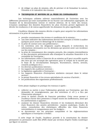 22
 de rédiger un plan de mission, afin de préciser et de formaliser la nature,
l’étendue et le calendrier des travaux.
3- TECHNIQUES ET MOYENS DE LA PRISE DE CONNAISSANCE
Les techniques utilisées relèvent essentiellement de l’entretien avec les
différentes personnes qui sont susceptibles de lui fournir une information appropriée, de
l’analyse de la documentation interne et externe obtenue, de la visite des locaux.
L’examen analytique des données financières les plus récentes permet également de
déceler les tendances et de mieux appréhender les domaines les plus significatifs.
L’auditeur dispose des moyens décrits ci-après pour acquérir les informations
nécessaires à la prise de connaissance.
 prendre connaissance des termes et conditions de la mission ;
 une liste indicative des informations devrait être envoyée à l’entité à auditer
quelques jours avant le démarrage de la mission ;
 la prise de contact avec son prédécesseur ;
 les entretiens avec les dirigeants auprès desquels il recherchera les
informations nécessaires sur les décisions qui peuvent avoir une incidence
sur les comptes ;
 la prise de connaissance des comptes annuels, des comptes intermédiaires
et des documents prévisionnels afin d’analyser la situation financière et la
rentabilité de l’entreprise ;
 les informations utiles à l’exercice de sa mission qu’il peut recueillir auprès
des tiers qui ont accompli des opérations pour le compte de la société par
le biais de la circularisation (banques, fournisseurs, clients, avocats,
conseils juridiques etc.) ;
 les diverses publications internes ;
 les rapports des auditeurs internes ;
 la législation applicable à l’entreprise ;
 les rapports financiers d’entreprises similaires exerçant dans le même
secteur ;
 la presse financière et les revues spécialisées du secteur d’activité ;
 les publications des organismes professionnels.
Cette phase implique en pratique les travaux ci-après :
 collecter ou mettre à jour l’information générale sur l’entreprise, par des
demandes de renseignements, par des entretiens et s’il y a lieu par
l’observation physique ;
 revoir le dossier d’audit de l’exercice précédent. Cette revue permet à
l’auditeur d’avoir bien présentes à l’esprit toutes les inefficiences, ainsi que
les améliorations à apporter ;
 analyser les donner financières récentes et les tendances découlant des
états financiers des années précédentes : examen analytique, études de
ratios, consultation des statistiques officielles des états financiers
intermédiaires et comparaisons avec les budgets ;
 se documenter sur les principes comptables et les règlementations
spécifiques à l’entreprise à vérifier.
A cette étape de l’audit, l’auditeur procède à la constitution du dossier
permanent ou permanent audit files (PAF) classé par sections d’après l’index numérique
qui figure en annexe.
 
