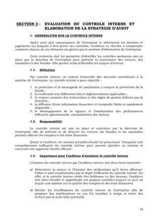 23
SECTION 3 : EVALUATION DU CONTROLE INTERNE ET
ELABORATION DE LA STRATEGIE D’AUDIT
1- GENERALITES SUR LE CONTROLE INTERNE
Après avoir pris connaissance de l’entreprise et sélectionné les données et
jugements sur lesquels il fera porter ses contrôles, l’auditeur va cherche à comprendre
comment chacun de ces éléments est généré par le système d’information de l’entreprise.
Cette recherche doit lui permettre d’identifier les contrôles pertinents mis en
place par la direction de l’entreprise pour prévenir la survenance des erreurs, des
anomalies et des fraudes. Elle permet aussi d’identifier les risques d’erreurs.
1.1. Définition
Par contrôle interne, on entend l’ensemble des sécurités contribuant à la
maîtrise de l’entreprise. Le contrôle interne a pour objectifs :
1. la protection et la sauvegarde du patrimoine y compris la prévention de la
fraude ;
2. la conformité aux différentes lois et réglementations applicables ;
3. le respect constant des instructions et des règles de gestion définies par la
direction ;
4. la diffusion d’une information financière et comptable fiable et rapidement
disponible ;
5. le développement de la rigueur et l’amélioration des performances
(efficacité opérationnelle, rationalisation des tâches).
1.2. Responsabilité
Le contrôle interne est mis en place et entretenu par la direction de
l’entreprise afin de prévenir et de détecter les erreurs, les fraudes et les anomalies
pouvant affecter les comptes et les états financiers.
Quant à l’auditeur, les normes actuelles d’audit lui prescrivent "d’acquérir une
compréhension suffisante du contrôle interne pour pouvoir planifier sa mission et
concevoir une approche d’audit efficace".
1.3. Importance pour l’auditeur d’examiner le contrôle interne
L’examen du contrôle interne par l’auditeur externe vise deux buts essentiels :
a) Déterminer la nature et l’étendue des vérifications qu’il devra effectuer.
Celles-ci sont conditionnées par le degré d’efficacité du contrôle interne. En
effet, si le contrôle interne révèle des faiblesses ou des lacunes, l’auditeur
doit alors étendre et approfondir ses propres contrôles jusqu’à ce qu’il ait
acquis une opinion sur la qualité des comptes et des états financiers.
b) Déceler les insuffisances du contrôle interne de l’entreprise afin de
proposer des améliorations en vue d’y remédier à temps et éviter des
erreurs par la suite (rôle préventif).
 