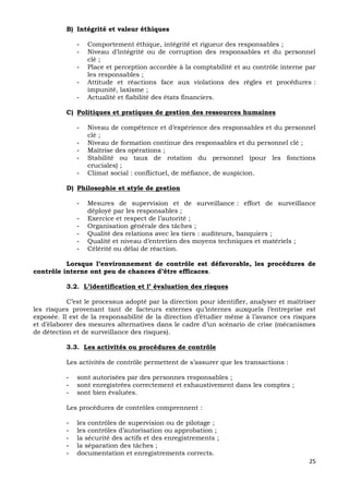 25
B) Intégrité et valeur éthiques
- Comportement éthique, intégrité et rigueur des responsables ;
- Niveau d’intégrité ou de corruption des responsables et du personnel
clé ;
- Place et perception accordée à la comptabilité et au contrôle interne par
les responsables ;
- Attitude et réactions face aux violations des règles et procédures :
impunité, laxisme ;
- Actualité et fiabilité des états financiers.
C) Politiques et pratiques de gestion des ressources humaines
- Niveau de compétence et d’expérience des responsables et du personnel
clé ;
- Niveau de formation continue des responsables et du personnel clé ;
- Maîtrise des opérations ;
- Stabilité ou taux de rotation du personnel (pour les fonctions
cruciales) ;
- Climat social : conflictuel, de méfiance, de suspicion.
D) Philosophie et style de gestion
- Mesures de supervision et de surveillance : effort de surveillance
déployé par les responsables ;
- Exercice et respect de l’autorité ;
- Organisation générale des tâches ;
- Qualité des relations avec les tiers : auditeurs, banquiers ;
- Qualité et niveau d’entretien des moyens techniques et matériels ;
- Célérité ou délai de réaction.
Lorsque l’environnement de contrôle est défavorable, les procédures de
contrôle interne ont peu de chances d’être efficaces.
3.2. L’identification et l’ évaluation des risques
C’est le processus adopté par la direction pour identifier, analyser et maîtriser
les risques provenant tant de facteurs externes qu’internes auxquels l’entreprise est
exposée. Il est de la responsabilité de la direction d’étudier même à l’avance ces risques
et d’élaborer des mesures alternatives dans le cadre d’un scénario de crise (mécanismes
de détection et de surveillance des risques).
3.3. Les activités ou procédures de contrôle
Les activités de contrôle permettent de s’assurer que les transactions :
- sont autorisées par des personnes responsables ;
- sont enregistrées correctement et exhaustivement dans les comptes ;
- sont bien évaluées.
Les procédures de contrôles comprennent :
- les contrôles de supervision ou de pilotage ;
- les contrôles d’autorisation ou approbation ;
- la sécurité des actifs et des enregistrements ;
- la séparation des tâches ;
- documentation et enregistrements corrects.
 
