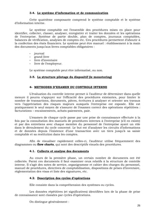 26
3.4. Le système d’information et de communication
Cette quatrième composante comprend le système comptable et le système
d’information interne.
Le système comptable est l’ensemble des procédures mises en place pour
identifier, collecter, classer, analyser, enregistrer et traiter les données et les opérations
de l’entreprise. Système de partie double, plan de comptes, journaux comptables,
balances de vérification, analyses de comptes etc. Ces procédures permettent d’aboutir à
la confection des états financiers. Le système peut être manuel : établissement à la main
des documents jusqu’aux livres comptables obligatoires :
- journal
- grand livre
- livre d’inventaire
- livre de l’employeur.
Le système comptable peut être informatisé, ou non.
3.5. La structure pilotage du dispositif (le monotoring)
4- METHODES D’EXAMEN DU CONTROLE INTERNE
L’évaluation du contrôle interne permet à l’auditeur de déterminer dans quelle
mesure il pourra s’appuyer sur l’efficacité des procédures existantes, pour limiter le
nombre de transactions, documents, pièces, écritures à analyser et orienter ses travaux
vers l’appréciation des risques majeurs auxquels l’entreprise est exposée. Elle est
pratiquement le seul moyen de s’assurer de l’examen correct des opérations répétitives :
facturations – encaissements, achats-paiements, paie.
L’examen de chaque cycle passe par une prise de connaissance effectuée à la
fois par la consultation des manuels de procédures internes à l’entreprise (s’il en existe)
et par des entretiens avec chaque membre du personnel de l’entreprise ayant un rôle
dans le déroulement du cycle concerné. Le but est d’analyser les circuits d’informations
et de données depuis l’existence d’une transaction avec un tiers jusqu’à sa saisie
comptable et sa restitution dans les comptes.
Afin de visualiser rapidement celles-ci, l’auditeur utilise fréquemment des
diagrammes ou flow charts, qui sont des descriptifs visuels des procédures.
4.1. Collecte et analyse des documents
Au cours de la première phase, un certain nombre de documents ont été
collectés. Parmi ces documents il faut examiner ceux relatifs à la structure de contrôle
interne. Il s’agit des notes de service, organigramme et cahier des charges du personnel,
manuel de procédures, directives de comptabilisation, dispositions de prises d’inventaire,
réglementation des visas et liste des signatures, etc.
4.2. Description des cycles d’opérations
Elle consiste dans la compréhension des systèmes ou cycles.
Les données répétitives (et significatives) identifiées lors de la phase de prise
de connaissance sont classées par cycles d’opérations.
On distingue généralement :
 
