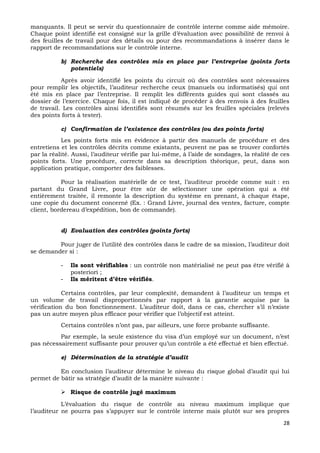 28
manquants. Il peut se servir du questionnaire de contrôle interne comme aide mémoire.
Chaque point identifié est consigné sur la grille d’évaluation avec possibilité de renvoi à
des feuilles de travail pour des détails ou pour des recommandations à insérer dans le
rapport de recommandations sur le contrôle interne.
b) Recherche des contrôles mis en place par l’entreprise (points forts
potentiels)
Après avoir identifié les points du circuit où des contrôles sont nécessaires
pour remplir les objectifs, l’auditeur recherche ceux (manuels ou informatisés) qui ont
été mis en place par l’entreprise. Il remplit les différents guides qui sont classés au
dossier de l’exercice. Chaque fois, il est indiqué de procéder à des renvois à des feuilles
de travail. Les contrôles ainsi identifiés sont résumés sur les feuilles spéciales (relevés
des points forts à tester).
c) Confirmation de l’existence des contrôles (ou des points forts)
Les points forts mis en évidence à partir des manuels de procédure et des
entretiens et les contrôles décrits comme existants, peuvent ne pas se trouver confortés
par la réalité. Aussi, l’auditeur vérifie par lui-même, à l’aide de sondages, la réalité de ces
points forts. Une procédure, correcte dans sa description théorique, peut, dans son
application pratique, comporter des faiblesses.
Pour la réalisation matérielle de ce test, l’auditeur procède comme suit : en
partant du Grand Livre, pour être sûr de sélectionner une opération qui a été
entièrement traitée, il remonte la description du système en prenant, à chaque étape,
une copie du document concerné (Ex. : Grand Livre, journal des ventes, facture, compte
client, bordereau d’expédition, bon de commande).
d) Evaluation des contrôles (points forts)
Pour juger de l’utilité des contrôles dans le cadre de sa mission, l’auditeur doit
se demander si :
- Ils sont vérifiables : un contrôle non matérialisé ne peut pas être vérifié à
posteriori ;
- Ils méritent d’être vérifiés.
Certains contrôles, par leur complexité, demandent à l’auditeur un temps et
un volume de travail disproportionnés par rapport à la garantie acquise par la
vérification du bon fonctionnement. L’auditeur doit, dans ce cas, chercher s’il n’existe
pas un autre moyen plus efficace pour vérifier que l’objectif est atteint.
Certains contrôles n’ont pas, par ailleurs, une force probante suffisante.
Par exemple, la seule existence du visa d’un employé sur un document, n’est
pas nécessairement suffisante pour prouver qu’un contrôle a été effectué et bien effectué.
e) Détermination de la stratégie d’audit
En conclusion l’auditeur détermine le niveau du risque global d’audit qui lui
permet de bâtir sa stratégie d’audit de la manière suivante :
 Risque de contrôle jugé maximum
L’évaluation du risque de contrôle au niveau maximum implique que
l’auditeur ne pourra pas s’appuyer sur le contrôle interne mais plutôt sur ses propres
 