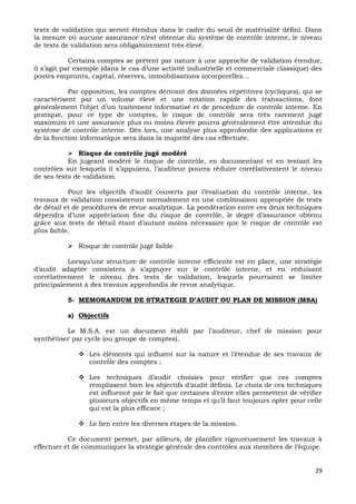 29
tests de validation qui seront étendus dans le cadre du seuil de matérialité défini. Dans
la mesure où aucune assurance n’est obtenue du système de contrôle interne, le niveau
de tests de validation sera obligatoirement très élevé.
Certains comptes se prêtent par nature à une approche de validation étendue,
il s’agit par exemple (dans le cas d’une activité industrielle et commerciale classique) des
postes emprunts, capital, réserves, immobilisations incorporelles…
Par opposition, les comptes dérivant des données répétitives (cycliques), qui se
caractérisent par un volume élevé et une rotation rapide des transactions, font
généralement l’objet d’un traitement informatisé et de procédure de contrôle interne. En
pratique, pour ce type de comptes, le risque de contrôle sera très rarement jugé
maximum et une assurance plus ou moins élevée pourra généralement être attendue du
système de contrôle interne. Dès lors, une analyse plus approfondie des applications et
de la fonction informatique sera dans la majorité des cas effectuée.
 Risque de contrôle jugé modéré
En jugeant modéré le risque de contrôle, en documentant et en testant les
contrôles sur lesquels il s’appuiera, l’auditeur pourra réduire corrélativement le niveau
de ses tests de validation.
Pour les objectifs d’audit couverts par l’évaluation du contrôle interne, les
travaux de validation consisteront normalement en une combinaison appropriée de tests
de détail et de procédures de revue analytique. La pondération entre ces deux techniques
dépendra d’une appréciation fine du risque de contrôle, le degré d’assurance obtenu
grâce aux tests de détail étant d’autant moins nécessaire que le risque de contrôle est
plus faible.
 Risque de contrôle jugé faible
Lorsqu’une structure de contrôle interne efficiente est en place, une stratégie
d’audit adaptée consistera à s’appuyer sur le contrôle interne, et en réduisant
corrélativement le niveau des tests de validation, lesquels pourraient se limiter
principalement à des travaux approfondis de revue analytique.
5- MEMORANDUM DE STRATEGIE D’AUDIT OU PLAN DE MISSION (MSA)
a) Objectifs
Le M.S.A. est un document établi par l’auditeur, chef de mission pour
synthétiser par cycle (ou groupe de comptes).
 Les éléments qui influent sur la nature et l’étendue de ses travaux de
contrôle des comptes ;
 Les techniques d’audit choisies pour vérifier que ces comptes
remplissent bien les objectifs d’audit définis. Le choix de ces techniques
est influencé par le fait que certaines d’entre elles permettent de vérifier
plusieurs objectifs en même temps et qu’il faut toujours opter pour celle
qui est la plus efficace ;
 Le lien entre les diverses étapes de la mission.
Ce document permet, par ailleurs, de planifier rigoureusement les travaux à
effectuer et de communiquer la stratégie générale des contrôles aux membres de l’équipe.
 