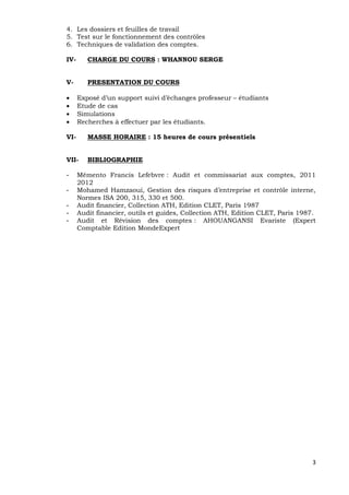 3
4. Les dossiers et feuilles de travail
5. Test sur le fonctionnement des contrôles
6. Techniques de validation des comptes.
IV- CHARGE DU COURS : WHANNOU SERGE
V- PRESENTATION DU COURS
 Exposé d’un support suivi d’échanges professeur – étudiants
 Etude de cas
 Simulations
 Recherches à effectuer par les étudiants.
VI- MASSE HORAIRE : 15 heures de cours présentiels
VII- BIBLIOGRAPHIE
- Mémento Francis Lefebvre : Audit et commissariat aux comptes, 2011
2012
- Mohamed Hamzaoui, Gestion des risques d’entreprise et contrôle interne,
Normes ISA 200, 315, 330 et 500.
- Audit financier, Collection ATH, Edition CLET, Paris 1987
- Audit financier, outils et guides, Collection ATH, Edition CLET, Paris 1987.
- Audit et Révision des comptes : AHOUANGANSI Evariste (Expert
Comptable Edition MondeExpert
 