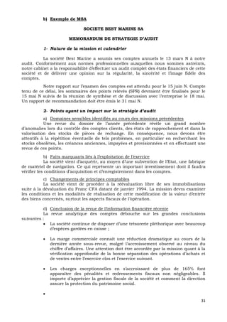 31
b) Exemple de MSA
SOCIETE BEST MARINE SA
MEMORANDUM DE STRATEGIE D’AUDIT
1- Nature de la mission et calendrier
La société Best Marine a soumis ses comptes annuels le 13 mars N à notre
audit. Conformément aux normes professionnelles auxquelles nous sommes astreints,
notre cabinet a la responsabilité d’effectuer un audit complet des états financiers de cette
société et de délivrer une opinion sur la régularité, la sincérité et l’image fidèle des
comptes.
Notre rapport sur l’examen des comptes est attendu pour le 15 juin N. Compte
tenu de ce délai, les sommaires des points relevés (SPR) devraient être finalisés pour le
15 mai N suivis de la réunion de synthèse et de discussion avec l’entreprise le 18 mai.
Un rapport de recommandation doit être émis le 31 mai N.
2- Points ayant un impact sur la stratégie d’audit
a) Domaines sensibles identifiés au cours des missions précédentes
Une revue du dossier de l’année précédente révèle un grand nombre
d’anomalies lors du contrôle des comptes clients, des états de rapprochement et dans la
valorisation des stocks de pièces de rechange. En conséquence, nous devons être
attentifs à la répétition éventuelle de tels problèmes, en particulier en recherchant les
stocks obsolètes, les créances anciennes, impayées et provisionnées et en effectuant une
revue de ces points.
b) Faits marquants liés à l’exploitation de l’exercice
La société vient d’acquérir, au moyen d’une subvention de l’Etat, une fabrique
de matériel de navigation. Ce qui représente un important investissement dont il faudra
vérifier les conditions d’acquisition et d’enregistrement dans les comptes.
c) Changements de principes comptables
La société vient de procéder à la réévaluation libre de ses immobilisations
suite à la dévaluation du Franc CFA datant de janvier 1994. La mission devra examiner
les conditions et les modalités de réalisation de cette modification de la valeur d’entrée
des biens concernés, surtout les aspects fiscaux de l’opération.
d) Conclusion de la revue de l’information financière récente
La revue analytique des comptes débouche sur les grandes conclusions
suivantes :
 La société continue de disposer d’une trésorerie pléthorique avec beaucoup
d’espèces gardées en caisse ;
 La marge commerciale connaît une réduction dramatique au cours de la
dernière année sous-revue, malgré l’accroissement observé au niveau du
chiffre d’affaires. Une attention doit être accordée par la mission quant à la
vérification approfondie de la bonne séparation des opérations d’achats et
de ventes entre l’exercice clos et l’exercice suivant.
 Les charges exceptionnelles en s’accroissant de plus de 165% font
apparaître des pénalités et redressements fiscaux non négligeables. Il
importe d’apprécier la gestion fiscale de la société et comment la direction
assure la protection du patrimoine social.

 