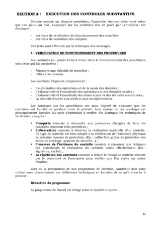 33
SECTION 4 : EXECUTION DES CONTROLES SUBSTANTIFS
Comme montré au chapitre précédent, l’approche des contrôles varie selon
que l’on peut, ou non, s’appuyer sur les contrôles mis en place par l’entreprise. On
distingue :
- Les tests de vérification du fonctionnement des contrôles
- Les tests de validation des comptes.
Ces tests sont effectués par la technique des sondages.
1- VERIFICATION DU FONCTIONNEMENT DES PROCEDURES
Les contrôles (ou points forts) à tester dans le fonctionnement des procédures
sont ceux qui lui paraissent :
- Répondre aux objectifs de contrôles ;
- Utiles à sa mission.
Les contrôles fréquents comprennent :
- L’autorisation des opérations et de la saisie des données ;
- L’exhaustivité et l’exactitude des opérations et des données saisies ;
- L’exhaustivité et l’exactitude des mises à jour et des données accumulées ;
- La sécurité d’accès aux actifs et aux enregistrements.
Les sondages sur les procédures ont pour objectif de s’assurer que les
contrôles ont fonctionné pendant toute la période. Leur nature de ces sondages est
principalement fonction du cycle d’opération à vérifier. On distingue les techniques de
vérification ci-après :
 L’enquête consiste à demander aux personnes chargées de faire les
contrôles comment elles procèdent ;
 L’observation consiste à observer la réalisation matérielle d’un contrôle.
Ce type de contrôle est bien adapté à la vérification de l’existence physique
de certains moyens de protection. (Ex. : coffre-fort, grilles de protection des
zones de stockage, système de sécurité…) ;
 L’examen de l’évidence du contrôle consiste à s’assurer que l’élément
qui matérialiste la réalisation du contrôle existe effectivement (Ex. :
signature, cachet) ;
 La répétition des contrôles consiste à refaire le travail de contrôle exécuté
par le personnel de l’entreprise pour vérifier que l’on arrive au même
résultat.
Lors de la préparation de son programme de contrôle, l’auditeur doit donc
utiliser avec discernement ces différentes techniques en fonction de ce qu’il cherche à
prouver.
Rédaction du programme
Le programme de travail est rédigé selon le modèle ci-après :
 