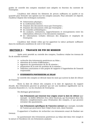 36
guides de contrôle des comptes standard sont adaptés en fonction du contexte de
l’entreprise.
L’auditeur doit obtenir les éléments de preuve suffisants en qualité et en
quantité pour formuler son opinion sur les comptes annuels. Pour atteindre cet objectif,
l’auditeur dispose des techniques suivantes :
 l’observation physique ;
 la confirmation directe ;
 l’examen des documents reçus par l’entreprise ;
 l’examen des documents créés par l’entreprise ;
 les contrôles arithmétiques ;
 les analyses, estimations, rapprochements et recoupements entre les
informations obtenues et les documents examinés ;
 les informations verbales obtenues des dirigeants et employés de
l’entreprise.
L’auditeur doit choisir celles qui lui apportent la valeur probante suffisante
dans les meilleures conditions de coût et de temps.
SECTION 5 : TRAVAUX DE FIN DE MISSION
Après avoir procédé au contrôle des comptes, l’auditeur réalise les travaux de
fin de mission suivants :
 recherche des événements postérieurs au bilan ;
 obtention de la lettre d’affirmation ;
 signature du questionnaire de fin de mission ;
 préparation de la note de synthèse de la mission ;
 rédaction conclusions et des projets de rapports à l’approbation de l’associé
responsable.
1- EVENEMENTS POSTERIEURS AU BILAN
Le contrôle des comptes se déroule dans les mois qui suivent la date de clôture
de l’exercice.
Entre la date de clôture des comptes et la date de signature du rapport
d’audit, des événements peuvent se produire qui ont une incidence significative sur la
situation financière et / ou les résultats de l’entreprise.
On distingue généralement :
- Les événements qui trouvent leur origine avant la date de clôture (par
exemple : la faillite définitive d’un client douteux), qui fournissent donc des
éléments complémentaires pour l’évaluation des comptes, et qui peuvent
entraîner des ajustements.
- Les événements spécifiques de l’exercice suivant (par exemple, incendie
de l’usine) qui pourraient faire l’objet d’une note, dans l’annexe.
Il appartient à l’auditeur de rechercher ces événements avant de finaliser ses
travaux.
Le questionnaire des événements postérieurs au bilan doit donc être rempli et
la nature et l’incidence de ces événements analysés.
 