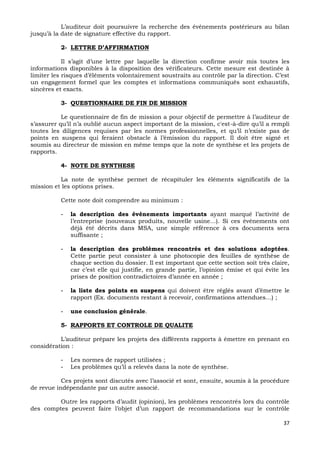 37
L’auditeur doit poursuivre la recherche des événements postérieurs au bilan
jusqu’à la date de signature effective du rapport.
2- LETTRE D’AFFIRMATION
Il s’agit d’une lettre par laquelle la direction confirme avoir mis toutes les
informations disponibles à la disposition des vérificateurs. Cette mesure est destinée à
limiter les risques d’éléments volontairement soustraits au contrôle par la direction. C’est
un engagement formel que les comptes et informations communiqués sont exhaustifs,
sincères et exacts.
3- QUESTIONNAIRE DE FIN DE MISSION
Le questionnaire de fin de mission a pour objectif de permettre à l’auditeur de
s’assurer qu’il n’a oublié aucun aspect important de la mission, c'est-à-dire qu’il a rempli
toutes les diligences requises par les normes professionnelles, et qu’il n’existe pas de
points en suspens qui feraient obstacle à l’émission du rapport. Il doit être signé et
soumis au directeur de mission en même temps que la note de synthèse et les projets de
rapports.
4- NOTE DE SYNTHESE
La note de synthèse permet de récapituler les éléments significatifs de la
mission et les options prises.
Cette note doit comprendre au minimum :
- la description des événements importants ayant marqué l’activité de
l’entreprise (nouveaux produits, nouvelle usine…). Si ces événements ont
déjà été décrits dans MSA, une simple référence à ces documents sera
suffisante ;
- la description des problèmes rencontrés et des solutions adoptées.
Cette partie peut consister à une photocopie des feuilles de synthèse de
chaque section du dossier. Il est important que cette section soit très claire,
car c’est elle qui justifie, en grande partie, l’opinion émise et qui évite les
prises de position contradictoires d’année en année ;
- la liste des points en suspens qui doivent être réglés avant d’émettre le
rapport (Ex. documents restant à recevoir, confirmations attendues…) ;
- une conclusion générale.
5- RAPPORTS ET CONTROLE DE QUALITE
L’auditeur prépare les projets des différents rapports à émettre en prenant en
considération :
- Les normes de rapport utilisées ;
- Les problèmes qu’il a relevés dans la note de synthèse.
Ces projets sont discutés avec l’associé et sont, ensuite, soumis à la procédure
de revue indépendante par un autre associé.
Outre les rapports d’audit (opinion), les problèmes rencontrés lors du contrôle
des comptes peuvent faire l’objet d’un rapport de recommandations sur le contrôle
 