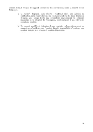 38
interne. Il faut évoquer le rapport spécial sur les conventions entre la société et ses
dirigeants.
a) Le rapport d’opinion sans réserve : l’auditeur émet une opinion de
certification sans réserve lorsque sa conclusion est que les états financiers
donnent une image fidèle (ou présentent sincèrement) la situation
financière et le résultat de l’entreprise, conformément à un référentiel
comptable identifié.
b) Un rapport modifié est émis dans le cas contraire : observations ayant ou
n’ayant pas d’incidence sur l’opinion d’audit, impossibilité d’exprimer une
opinion, opinion avec réserve et opinion défavorable.
 
