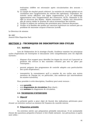 41
évaluation chiffrée est nécessaire après circularisation des avocats –
conseils.
h) Le compte de résultat paraît cohérent. La variation du résultat global est en
corrélation avec l’augmentation du volume des opérations. Cependant, les
intérêts servis affichent une légère augmentation 2,1% en déphasage
apparemment avec l’augmentation des ressources 18,2%. Examiner à cet
effet la structure des dépôts : dépôts rémunérés / dépôts non rémunérés
afin de mieux valider le système de calcul automatique des intérêts.
i) Vérifier le tableau de variation des provisions pour créances douteuses.
j) Vérifier si la flambée des profits sur exercices antérieurs ne cachent pas un
problème de mauvaise coupure d’exercice (cutoff).
Le Directeur de mission
Mr ABC
Associé Elite Expertise Sarl
SECTION 2 : TECHNIQUES DE DESCRIPTION DES CYCLES
2.1. RAPPELS
Lors de l’élaboration de la stratégie d’audit, l’auditeur examine les principaux
cycles d’opérations de l’entreprise et documente cette compréhension avec les objectifs
suivants :
- disposer d’un support pour identifier les étapes du circuit où il pourrait se
produire des erreurs si des contrôles n’étaient pas mis en place par
l’entreprise ;
- pouvoir préparer des programmes de contrôle adaptés aux particularités
des cycles d’opérations ;
- transmettre la connaissance qu’il a acquise de ces cycles aux autres
membres de l’équipe (et, en particulier, aux auditeurs qui interviendront
les années suivantes).
Pour procéder à cette description, l’auditeur peut avoir recours :
- aux narratifs ;
- aux diagrammes de circulation (flow-chart) ;
- aux annexes du diagramme de circulation.
2.2. TECHNIQUES D’INTERVIEWS
1- Objectif
La présente partie a pour objet de fournir des indications précieuses pour
réussir un entretien surtout au moment de l’examen du contrôle interne.
2- Préparation préalable
Un entretien mérite une préparation préalable minutieuse. Il est souhaitable
d’avoir des questions préparées d’avance à titre d’aide-mémoire. Les précautions ci-après
sont utiles :
 