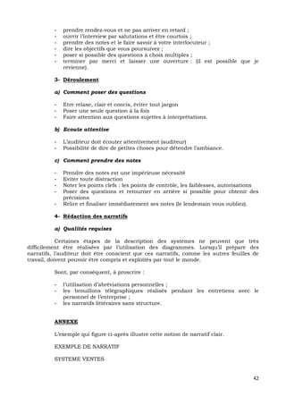 42
- prendre rendez-vous et ne pas arriver en retard ;
- ouvrir l’interview par salutations et être courtois ;
- prendre des notes et le faire savoir à votre interlocuteur ;
- dire les objectifs que vous poursuivez ;
- poser si possible des questions à choix multiples ;
- terminer par merci et laisser une ouverture : (il est possible que je
revienne).
3- Déroulement
a) Comment poser des questions
- Etre relaxe, clair et concis, éviter tout jargon
- Poser une seule question à la fois
- Faire attention aux questions sujettes à interprétations.
b) Ecoute attentive
- L’auditeur doit écouter attentivement (auditeur)
- Possibilité de dire de petites choses pour détendre l’ambiance.
c) Comment prendre des notes
- Prendre des notes est une impérieuse nécessité
- Eviter toute distraction
- Noter les points clefs : les points de contrôle, les faiblesses, autorisations
- Poser des questions et retourner en arrière si possible pour obtenir des
précisions
- Relire et finaliser immédiatement ses notes (le lendemain vous oubliez).
4- Rédaction des narratifs
a) Qualités requises
Certaines étapes de la description des systèmes ne peuvent que très
difficilement être réalisées par l’utilisation des diagrammes. Lorsqu’il prépare des
narratifs, l’auditeur doit être conscient que ces narratifs, comme les autres feuilles de
travail, doivent pouvoir être compris et exploités par tout le monde.
Sont, par conséquent, à proscrire :
- l’utilisation d’abréviations personnelles ;
- les brouillons télégraphiques réalisés pendant les entretiens avec le
personnel de l’entreprise ;
- les narratifs littéraires sans structure.
ANNEXE
L’exemple qui figure ci-après illustre cette notion de narratif clair.
EXEMPLE DE NARRATIF
SYSTEME VENTES
 