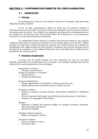 45
SECTION 3 : CONFIRMATION DIRECTE OU CIRCULARISATION
3.1. GENERALITES
1- Principe
La confirmation du fait de son caractère externe à l’entreprise, fait partie des
éléments les plus probants.
Il est, en effet, généralement admis en audit que les preuves internes à
l’entreprise (factures de vente) n’ont pas la même force probante que les preuves externes
(reconnaissance de dette). Tout d’abord, les employés qui donnent les renseignements ou
qui rédigent les documents sont sous contrôle direct de la direction et, par conséquent,
les preuves ne sont pas absolument probantes.
La confirmation directe fournit à l’auditeur des preuves externes, peu sujettes
à détournement dans la mesure où l’auditeur est en relation directe avec les tiers. Enfin,
puisque les soldes des comptes émanent du système de contrôle interne de la société, la
confirmation des soldes auprès des tiers fournit à l’auditeur des preuves externes qui lui
permettent de confirmer ou de modifier l’évaluation qu’il aura déjà faite de l’efficacité des
procédures de contrôle interne.
2- Domaines d’application
Il serait vain de vouloir dresser une liste exhaustive de tous les cas dans
lesquels la procédure de confirmation est à envisager. Les exemples typiques qui suivent
illustreront la portée générale de cette technique.
Immeubles et terrains :
- Situation hypothécaire ;
Fonds de commerce et matériel :
- Nantissement ;
- Contrat de crédit-bail.
Valeurs d’exploitation :
- Stocks appartenant à l’entreprise et détenus par des tiers ;
- Stocks détenus par l’entreprise pour le compte de tiers.
Créances et dettes :
- Soldes en comptes courants (clients, fournisseurs, débiteurs et créditeurs
divers) ;
- Prêts et emprunts (principal, taux d’intérêt, garanties reçues et données) ;
- Courtiers et compagnies d’assurance.
Banque :
- Situation à l’égard des banques (soldes en comptes courants, emprunts,
effet escomptés, garanties) ;
- Relevés de comptes.
Comptes chèques postaux :
- Soldes en compte et relevés.
Avocats et conseils :
- Procès et litiges en cours ;
- Honoraires dus.
 