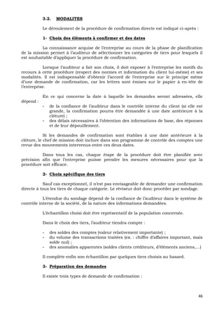 46
3.2. MODALITES
Le déroulement de la procédure de confirmation directe est indiqué ci-après :
1- Choix des éléments à confirmer et des dates
La connaissance acquise de l’entreprise au cours de la phase de planification
de la mission permet à l’auditeur de sélectionner les catégories de tiers pour lesquels il
est souhaitable d’appliquer la procédure de confirmation.
Lorsque l’auditeur a fait son choix, il doit exposer à l’entreprise les motifs du
recours à cette procédure (respect des normes et information du client lui-même) et ses
modalités. Il est indispensable d’obtenir l’accord de l’entreprise sur le principe même
d’une demande de confirmation, car les lettres sont émises sur le papier à en-tête de
l’entreprise.
En ce qui concerne la date à laquelle les demandes seront adressées, elle
dépend :
- de la confiance de l’auditeur dans le contrôle interne du client (si elle est
grande, la confirmation pourra être demandée à une date antérieure à la
clôture) ;
- des délais nécessaires à l’obtention des informations de base, des réponses
et de leur dépouillement.
Si les demandes de confirmation sont établies à une date antérieure à la
clôture, le chef de mission doit inclure dans son programme de contrôle des comptes une
revue des mouvements intervenus entre ces deux dates.
Dans tous les cas, chaque étape de la procédure doit être planifiée avec
précision afin que l’entreprise puisse prendre les mesures nécessaires pour que la
procédure soit efficace.
2- Choix spécifique des tiers
Sauf cas exceptionnel, il n’est pas envisageable de demander une confirmation
directe à tous les tiers de chaque catégorie. Le réviseur doit donc procéder par sondage.
L’étendue du sondage dépend de la confiance de l’auditeur dans le système de
contrôle interne de la société, de la nature des informations demandées.
L’échantillon choisi doit être représentatif de la population concernée.
Dans le choix des tiers, l’auditeur tiendra compte :
- des soldes des comptes (valeur relativement importante) ;
- du volume des transactions traitées (ex. : chiffre d’affaires important, mais
solde nul) ;
- des anomalies apparentes (soldes clients créditeurs, d’éléments anciens,…)
Il complète enfin son échantillon par quelques tiers choisis au hasard.
3- Préparation des demandes
Il existe trois types de demande de confirmation :
 