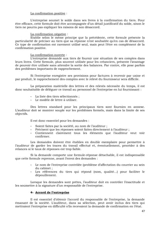 47
La confirmation positive :
L’entreprise soumet le solde dans ses livres à la confirmation du tiers. Pour
être efficace, cette formule doit être accompagnée d’un détail justificatif du solde, sinon le
tiers ne pourra pas expliquer les raisons de son désaccord.
La confirmation négative :
Etablie selon le même principe que la précédente, cette formule présente la
particularité de préciser au tiers que sa réponse n’est souhaitée qu’en cas de désaccord.
Ce type de confirmation est rarement utilisé seul, mais peut l’être en complément de la
confirmation positive.
La confirmation ouverte :
L’entreprise demande aux tiers de fournir une situation de ses comptes dans
leurs livres. Cette formule, plus souvent utilisée pour les créanciers, présente l’avantage
de pouvoir être utilisée sans attendre la sortie des balances. Par contre, elle pose parfois
des problèmes importants de rapprochement.
Si l’entreprise enregistre ses provisions pour factures à recevoir par usine et
par produit, le rapprochement des comptes avec le relevé du fournisseur sera difficile.
La préparation matérielle des lettres et des relevés nécessite du temps, il est
donc souhaitable de déléguer ce travail au personnel de l’entreprise en lui fournissant :
- La liste des tiers sélectionnés ;
- Le modèle de lettre à utiliser.
Des lettres standard pour les principaux tiers sont fournies en annexe.
L’auditeur doit se montrer souple sur les problèmes formels, mais dans la limite de ses
objectifs.
Il est donc essentiel pour les demandes :
- Soient faites par la société, au nom de l’auditeur ;
- Précisent que les réponses soient faites directement à l’auditeur ;
- Contiennent clairement tous les éléments que l’auditeur veut voir
confirmer.
Les demandes doivent être établies en double exemplaire pour permettre à
l’auditeur de garder les traces du travail effectué et, éventuellement, procéder à des
relances si le taux de réponses est trop faible.
Si la demande comporte une formule-réponse détachable, il est indispensable
que cette formule reprenne, avant l’envoi des demandes :
- Le nom de l’entreprise contrôlée (problème d’affectation du courrier au sein
du cabinet ;
- Les références du tiers qui répond (nom, qualité…) pour faciliter le
dépouillement.
Lorsque les demandes sont prêtes, l’auditeur doit en contrôler l’exactitude et
les soumettre à la signature d’un responsable de l’entreprise.
4- Accord de l’entreprise
Il est essentiel d’obtenir l’accord du responsable de l’entreprise, la demande
émanant de la société. L’auditeur, dans sa sélection, peut avoir inclus des tiers qui
mettraient l’entreprise en difficulté s’ils recevaient la demande de confirmation en l’état.
 