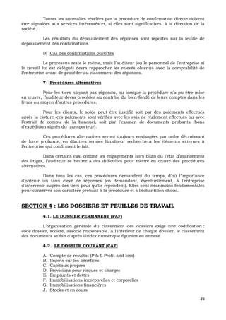 49
Toutes les anomalies révélées par la procédure de confirmation directe doivent
être signalées aux services intéressés et, si elles sont significatives, à la direction de la
société.
Les résultats du dépouillement des réponses sont reportés sur la feuille de
dépouillement des confirmations.
B) Cas des confirmations ouvertes
Le processus reste le même, mais l’auditeur (ou le personnel de l’entreprise si
le travail lui est délégué) devra rapprocher les relevés obtenus avec la comptabilité de
l’entreprise avant de procéder au classement des réponses.
7- Procédures alternatives
Pour les tiers n’ayant pas répondu, ou lorsque la procédure n’a pu être mise
en œuvre, l’auditeur devra procéder au contrôle du bien-fondé de leurs comptes dans les
livres au moyen d’autres procédures.
Pour les clients, le solde peut être justifié soit par des paiements effectués
après la clôture (ces paiements sont vérifiés avec les avis de règlement effectués ou avec
l’extrait de compte de la banque), soit par l’examen de documents probants (bons
d’expédition signés du transporteur).
Ces procédures alternatives seront toujours envisagées par ordre décroissant
de force probante, en d’autres termes l’auditeur recherchera les éléments externes à
l’entreprise qui confirment le fait.
Dans certains cas, comme les engagements hors bilan ou l’état d’avancement
des litiges, l’auditeur se heurte à des difficultés pour mettre en œuvre des procédures
alternatives.
Dans tous les cas, ces procédures demandent du temps, d’où l’importance
d’obtenir un taux élevé de réponses (en demandant, éventuellement, à l’entreprise
d’intervenir auprès des tiers pour qu’ils répondent). Elles sont néanmoins fondamentales
pour conserver son caractère probant à la procédure et à l’échantillon choisi.
SECTION 4 : LES DOSSIERS ET FEUILLES DE TRAVAIL
4.1. LE DOSSIER PERMANENT (PAF)
L’organisation générale du classement des dossiers exige une codification :
code dossier, société, associé responsable. A l’intérieur de chaque dossier, le classement
des documents se fait d’après l’index numérique figurant en annexe.
4.2. LE DOSSIER COURANT (CAF)
A. Compte de résultat (P & L Profit and loss)
B. Impôts sur les bénéfices
C. Capitaux propres
D. Provisions pour risques et charges
E. Emprunts et dettes
F. Immobilisations incorporelles et corporelles
G. Immobilisations financières
J. Stocks et en cours
 