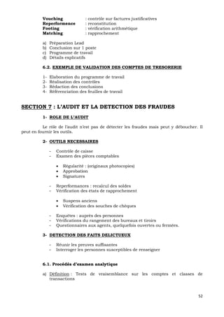 52
Vouching : contrôle sur factures justificatives
Reperformence : reconstitution
Footing : vérification arithmétique
Matching : rapprochement
a) Préparation Lead
b) Conclusion sur 1 poste
c) Programme de travail
d) Détails explicatifs
6.2. EXEMPLE DE VALIDATION DES COMPTES DE TRESORERIE
1- Elaboration du programme de travail
2- Réalisation des contrôles
3- Rédaction des conclusions
4- Référenciation des feuilles de travail
SECTION 7 : L’AUDIT ET LA DETECTION DES FRAUDES
1- ROLE DE L’AUDIT
Le rôle de l’audit n’est pas de détecter les fraudes mais peut y déboucher. Il
peut en fournir les outils.
2- OUTILS NECESSAIRES
- Contrôle de caisse
- Examen des pièces comptables
 Régularité : (originaux photocopies)
 Approbation
 Signatures
- Reperformances : recalcul des soldes
- Vérification des états de rapprochement
 Suspens anciens
 Vérification des souches de chèques
- Enquêtes : auprès des personnes
- Vérifications du rangement des bureaux et tiroirs
- Questionnaires aux agents, quelquefois ouvertes ou fermées.
3- DETECTION DES FAITS DELICTUEUX
- Réunir les preuves suffisantes
- Interroger les personnes susceptibles de renseigner
6.1. Procédés d’examen analytique
a) Définition : Tests de vraisemblance sur les comptes et classes de
transactions
 