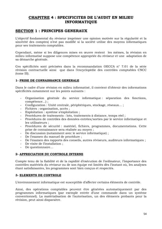 54
CHAPITRE 4 : SPECIFICITES DE L’AUDIT EN MILIEU
INFORMATIQUE
SECTION 1 : PRINCIPES GENERAUX
L’objectif fondamental du réviseur (exprimer une opinion motivée sur la régularité et la
sincérité des comptes) n’est pas modifié si la société utilise des moyens informatiques
pour ses traitements comptables.
Cependant, même si les diligences mises en œuvre restent les mêmes, la révision en
milieu informatisé suppose une compétence appropriée du réviseur et une adaptation de
sa démarche générale.
Ces spécificités sont précisées dans la recommandation OECCA n° 7.01 de la série
révision contractuelle ainsi que dans l’encyclopédie des contrôles comptables CNCC
(tome III).
1- PRISE DE CONNAISSANCE GENERALE
Dans le cadre d’une révision en milieu informatisé, il convient d’obtenir des informations
spécificités notamment sur les points suivants :
- Organisation générale du service informatique : séparation des fonctions,
compétence…) ;
- Configuration : Unité centrale, périphériques, stockage, réseaux… ;
- Fichiers : organisation, accès ;
- Exploitation : système s’exploitation ;
- Procédures de traitements : lots, traitements à distance, temps réel ;
- Procédures de contrôles des données entrées/sorties par le service informatique et
les utilisateurs ;
- Procédures de sécurité : matériel, fichiers, programmes, documentations. Cette
prise de connaissance sera réalisée au moyen ;
- De discussion (notamment avec le service informatique) ;
- De l’examen du manuel de procédure ;
- De l’examen des rapports des conseils, autres réviseurs, auditeurs informatiques ;
- De visite de l’installation ;
- De questionnaire…
2- APPRECIATION DU CONTROLE INTERNE
Compte tenu de la fiabilité et de la rapidité d’exécution de l’ordinateur, l’importance des
contrôles matériels du réviseur ou de son équipe est limités dès l’instant où, les analyses
étant satisfaisantes, les programmes sont bien conçus et respectés.
3- ELEMENTS DE CONTROLE
L’environnement informatique est susceptible d’affecter certains éléments de contrôle.
Ainsi, des opérations comptables peuvent être générées automatiquement par des
programmes informatiques (par exemple entrée d’une commande dans un système
conventionnel). La matérialisation de l’autorisation, un des éléments probants pour la
révision, peut ainsi disparaître.
 