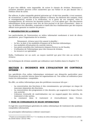 55
Il peut être difficile, voire impossible, de suivre le chemin de révision. Notamment ;
certaines données peuvent n’être conservées que sur fichier et ne pas donner lieu à
l’édition d’état de sortie.
Par ailleurs, le plan comptable général préconise qu’ »il doit être possible, à tout moment,
de reconstituer, à partir des données définies ci-dessus, les éléments des comptes, états
et renseignements, soumis à la vérification, ou à partir de ces comptes, états et
renseignements, de retrouver les données entrées », et il est admis que « des documents
informatiques écrits peuvent tenir lieu de livre-journal et de livre d’inventaire ; dans ce
cas, ils doivent être identifiés, numérotés et datés dès leur établissement par des moyens
offrant toute garantie en matière de preuve ».
4- ORGANISATION DE LA MISSION
Les particularités de l’intervention en milieu informatisé conduisent à tenir de divers
paramètres pour l’organisation de la mission.
Notamment, réviseur peut être amené à planifier :
- Le lieu, la date et les modalités d’examen de la fonction informatique,
- Les modalités d’évaluation du contrôle interne,
- Les points sensibles des traitements (risques d’erreur ou de fraude),
- L’utilisation de l’informatique pour des travaux de révision,
- Le recours à un spécialiste.
Enfin, l’ordinateur est un outil, un moyen matériel qui peut être mis au service du
réviseur.
Les techniques de révision assistée par ordinateur sont étudiées dans le chapitre 7-3.
SECTION 2 : INCIDENCE SUR L’EVALUATION DU CONTROLE
INTERNE 1
Les spécificités d’un milieu informatique entraînant une démarche particulière pour
l’évaluation du contrôle interne dans les organisations où l’on utilise un ordinateur pour
traiter les informations comptables.
En effet, un milieu informatique pose des problèmes nouveaux tels que :
- La concentration des fonctions et des connaissances, qui provoque un risque de
mauvaise séparation des fonctions,
- La concentration des programmes et des données, qui augmente le risque d’accès
non autorisé,
- L’absence éventuelle de matérialisation sur un support-papier des entrées, du
traitement et des sorties,
- La constance dans le traitement et éventuellement dans l’erreur.
1- PRISE DE CONNAISSANCE DU MILIEU INFORMATIQUE
Il s’agit des caractéristiques générales du milieu informatique de traitement des systèmes
comptables informatisés.
Les principales informations à obtenir concernant :
1
D’après la recommandation OECCA n° 7.2 « Incidence du milieu informatique sur l’étude et l’évaluation du système
du contrôle interne » (février 1986).
 