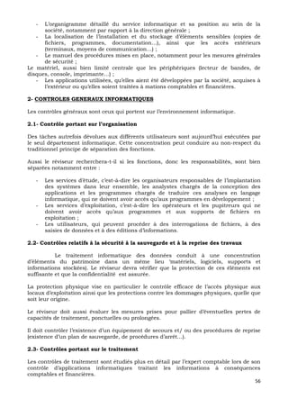 56
- L’organigramme détaillé du service informatique et sa position au sein de la
société, notamment par rapport à la direction générale ;
- La localisation de l’installation et du stockage d’éléments sensibles (copies de
fichiers, programmes, documentation…), ainsi que les accès extérieurs
(terminaux, moyens de communication…) ;
- Le manuel des procédures mises en place, notamment pour les mesures générales
de sécurité ;
Le matériel, aussi bien limité centrale que les périphériques (lecteur de bandes, de
disques, console, imprimante…) ;
- Les applications utilisées, qu’elles aient été développées par la société, acquises à
l’extérieur ou qu’elles soient traitées à mations comptables et financières.
2- CONTROLES GENERAUX INFORMATIQUES
Les contrôles généraux sont ceux qui portent sur l’environnement informatique.
2.1- Contrôle portant sur l’organisation
Des tâches autrefois dévolues aux différents utilisateurs sont aujourd’hui exécutées par
le seul département informatique. Cette concentration peut conduire au non-respect du
traditionnel principe de séparation des fonctions.
Aussi le réviseur recherchera-t-il si les fonctions, donc les responsabilités, sont bien
séparées notamment entre :
- Les services d’étude, c’est-à-dire les organisateurs responsables de l’implantation
des systèmes dans leur ensemble, les analystes chargés de la conception des
applications et les programmes chargés de traduire ces analyses en langage
informatique, qui ne doivent avoir accès qu’aux programmes en développement ;
- Les services d’exploitation, c’est-à-dire les opérateurs et les pupitreurs qui ne
doivent avoir accès qu’aux programmes et aux supports de fichiers en
exploitation ;
- Les utilisateurs, qui peuvent procéder à des interrogations de fichiers, à des
saisies de données et à des éditions d’informations.
2.2- Contrôles relatifs à la sécurité à la sauvegarde et à la reprise des travaux
Le traitement informatique des données conduit à une concentration
d’éléments du patrimoine dans un même lieu ‘matériels, logiciels, supports et
informations stockées). Le réviseur devra vérifier que la protection de ces éléments est
suffisante et que la confidentialité est assurée.
La protection physique vise en particulier le contrôle efficace de l’accès physique aux
locaux d’exploitation ainsi que les protections contre les dommages physiques, quelle que
soit leur origine.
Le réviseur doit aussi évaluer les mesures prises pour pallier d’éventuelles pertes de
capacités de traitement, ponctuelles ou prolongées.
Il doit contrôler l’existence d’un équipement de secours et/ ou des procédures de reprise
(existence d’un plan de sauvegarde, de procédures d’arrêt…).
2.3- Contrôles portant sur le traitement
Les contrôles de traitement sont étudiés plus en détail par l’expert comptable lors de son
contrôle d’applications informatiques traitant les informations à conséquences
comptables et financières.
 