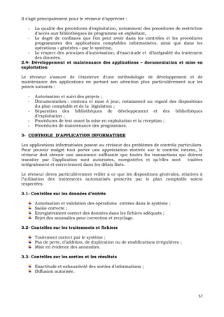 57
Il s’agit principalement pour le réviseur d’apprécier :
- La qualité des procédures d’exploitation, notamment des procédures de restriction
d’accès aux bibliothèques de programme en exploitant,
- Le degré de confiance que l’on peut avoir dans les contrôles et les procédures
programmées des applications comptables informatisées, ainsi que dans les
opérations « générées » par le système,
- Le respect des principes d’autorisation, d’exactitude et d’intégralité du traitement
des données.
2.4- Développement et maintenance des applications – documentation et mise en
exploitation
Le réviseur s’assure de l’existence d’une méthodologie de développement et de
maintenance des applications en portant son attention plus particulièrement sur les
points suivants :
- Autorisation et suivi des projets ;
- Documentation : contenu et mise à jour, notamment au regard des dispositions
du plan comptable et de la législation ;
- Séparation des bibliothèques de développement et des bibliothèques
d’exploitation ;
- Procédures de test avant la mise en exploitation et la réception ;
- Procédures de maintenance des programmes.
3- CONTROLE D’APPLICATION INFORMATISEE
Les applications informatisées posent au réviseur des problèmes de contrôle particuliers.
Pour pouvoir malgré tout porter une appréciation motivée sur le contrôle interne, le
réviseur doit obtenir une assurance suffisante que toutes les transactions qui doivent
transiter par l’application sont autorisées, enregistrées et qu’elles sont traitées
intégralement et correctement dans les délais fixés.
Le réviseur devra particulièrement veiller à ce que les dispositions générales, relatives à
l’utilisation des traitements automatisés prescrits par le plan comptable soient
respectées.
3.1- Contrôles sur les données d’entrée
Autorisation et validation des opérations entrées dans le système ;
Saisie correcte ;
Enregistrement correct des données dans les fichiers adéquats ;
Rejet des anomalies pour correction et recyclage.
3.2- Contrôles sur les traitements et fichiers
Traitement correct par le système ;
Pas de perte, d’addition, de duplication ou de modifications irrégulières ;
Mise en évidence des anomalies.
3.3- Contrôles sur les sorties et les résultats
Exactitude et exhaustivité des sorties d’informations ;
Diffusion autorisée.
 