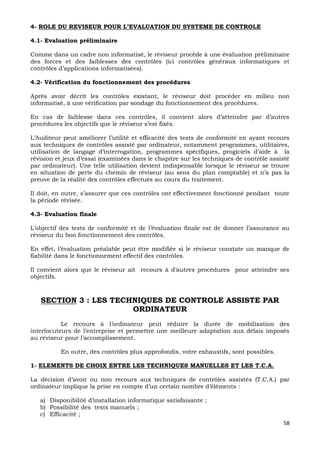 58
4- ROLE DU REVISEUR POUR L’EVALUATION DU SYSTEME DE CONTROLE
4.1- Evaluation préliminaire
Comme dans un cadre non informatisé, le réviseur procède à une évaluation préliminaire
des forces et des faiblesses des contrôles (ici contrôles généraux informatiques et
contrôles d’applications informatisées).
4.2- Vérification du fonctionnement des procédures
Après avoir décrit les contrôles existant, le réviseur doit procéder en milieu non
informatisé, à une vérification par sondage du fonctionnement des procédures.
En cas de faiblesse dans ces contrôles, il convient alors d’atteindre par d’autres
procédures les objectifs que le réviseur s’est fixés.
L’Auditeur peut améliorer l’utilité et efficacité des tests de conformité en ayant recours
aux techniques de contrôles assisté par ordinateur, notamment programmes, utilitaires,
utilisation de langage d’interrogation, programmes spécifiques, progiciels d’aide à la
révision et jeux d’essai (examinées dans le chapitre sur les techniques de contrôle assisté
par ordinateur). Une telle utilisation devient indispensable lorsque le réviseur se trouve
en situation de perte du chemin de réviseur (au sens du plan comptable) et n’a pas la
preuve de la réalité des contrôles effectués au cours du traitement.
Il doit, en outre, s’assurer que ces contrôles ont effectivement fonctionné pendant toute
la période révisée.
4.3- Evaluation finale
L’objectif des tests de conformité et de l’évaluation finale est de donner l’assurance au
réviseur du bon fonctionnement des contrôles.
En effet, l’évaluation préalable peut être modifiée si le réviseur constate un manque de
fiabilité dans le fonctionnement effectif des contrôles.
Il convient alors que le réviseur ait recours à d’autres procédures pour atteindre ses
objectifs.
SECTION 3 : LES TECHNIQUES DE CONTROLE ASSISTE PAR
ORDINATEUR
Le recours à l’ordinateur peut réduire la durée de mobilisation des
interlocuteurs de l’entreprise et permettre une meilleure adaptation aux délais imposés
au réviseur pour l’accomplissement.
En outre, des contrôles plus approfondis, votre exhaustifs, sont possibles.
1- ELEMENTS DE CHOIX ENTRE LES TECHNIQUES MANUELLES ET LES T.C.A.
La décision d’avoir ou non recours aux techniques de contrôles assistés (T.C.A.) par
ordinateur implique la prise en compte d’un certain nombre d’éléments :
a) Disponibilité d’installation informatique satisfaisante ;
b) Possibilité des tests manuels ;
c) Efficacité ;
 