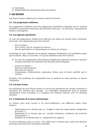 59
d) Calendrier ;
e) Disponibilité des informations dans les fichiers :
2- LES MOYENS
Les divers moyens utilisés par le réviseur sont les suivants :
2.1- Les programmes utilitaires
Les programmes utilitaires sont des programmes standards comptables avec le matériel
considéré et permettant d’exécuter des fonctions telles que : tri, extraction, impression de
fichiers, interrogation.
2.2- Les logiciels spécificités
Ce sont des programmes réalisés pour effectuer des tâches de révision dans l’entreprise
concernée. Leur préparation peut être assurée :
- Par le réviseur ;
- Par le client, sous le contrôle de réviseur ;
- Par des spécialistes en informatiques au service du réviseur.
L’avantage de cette méthode est sa grande souplesse d’adaptation aux problèmes posés
par la mission. Mais, en revanche, ce type de réalisation peut être coûteux.
a) Ce sont des programmes informatiques d’application générale destinés à exécuter
certaines fonctions de traitement des données parmi lesquelles :
- Lecture de fichiers,
- Sélection d’informations,
- Exécution de calculs,
- Comparaison d’informations, impression d’états sous la forme spécifiée par le
réviseur.
Toutefois, des problèmes de comptabilité avec le matériel du client peuvent en limiter
l’utilisation.
2.3- Les jeux d’essai
Les techniques de jeux d’essai mettent en œuvre des procédures de contrôle consistant à
introduire des données (par exemple : un échantillon d’opérations) dans le système
informatique d’une entreprise et à comparer les résultats obtenus avec les résultats
attendus.
2.4- L’utilisation de la micro-informatique
Le réviseur peut avoir recours à un micro-ordinateur, aux différents stades d’une
mission :
- Organisation de la mission (par ex : budget et suivi des temps passés, programme
de travail…) ;
- Réalisation de la mission (par ex : contrôle indiciaires, incidences des écritures
d’ajustement…) ;
- Synthèse de la mission (par ex : préparation du rapport).
Le micro-ordinateur peut, en outre, être utilisé par le réviseur pour traiter des données
provenant des fichiers de l’entreprise contrôlée.
 