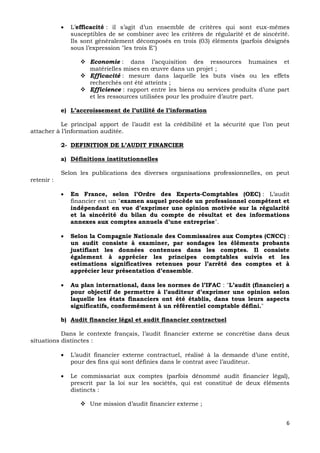 6
 L’efficacité : il s’agit d’un ensemble de critères qui sont eux-mêmes
susceptibles de se combiner avec les critères de régularité et de sincérité.
Ils sont généralement décomposés en trois (03) éléments (parfois désignés
sous l’expression "les trois E")
 Economie : dans l’acquisition des ressources humaines et
matérielles mises en œuvre dans un projet ;
 Efficacité : mesure dans laquelle les buts visés ou les effets
recherchés ont été atteints ;
 Efficience : rapport entre les biens ou services produits d’une part
et les ressources utilisées pour les produire d’autre part.
e) L’accroissement de l’utilité de l’information
Le principal apport de l’audit est la crédibilité et la sécurité que l’on peut
attacher à l’information auditée.
2- DEFINITION DE L’AUDIT FINANCIER
a) Définitions institutionnelles
Selon les publications des diverses organisations professionnelles, on peut
retenir :
 En France, selon l’Ordre des Experts-Comptables (OEC) : L’audit
financier est un "examen auquel procède un professionnel compétent et
indépendant en vue d’exprimer une opinion motivée sur la régularité
et la sincérité du bilan du compte de résultat et des informations
annexes aux comptes annuels d’une entreprise".
 Selon la Compagnie Nationale des Commissaires aux Comptes (CNCC) :
un audit consiste à examiner, par sondages les éléments probants
justifiant les données contenues dans les comptes. Il consiste
également à apprécier les principes comptables suivis et les
estimations significatives retenues pour l’arrêté des comptes et à
apprécier leur présentation d’ensemble.
 Au plan international, dans les normes de l’IFAC : "L’audit (financier) a
pour objectif de permettre à l’auditeur d’exprimer une opinion selon
laquelle les états financiers ont été établis, dans tous leurs aspects
significatifs, conformément à un référentiel comptable défini."
b) Audit financier légal et audit financier contractuel
Dans le contexte français, l’audit financier externe se concrétise dans deux
situations distinctes :
 L’audit financier externe contractuel, réalisé à la demande d’une entité,
pour des fins qui sont définies dans le contrat avec l’auditeur.
 Le commissariat aux comptes (parfois dénommé audit financier légal),
prescrit par la loi sur les sociétés, qui est constitué de deux éléments
distincts :
 Une mission d’audit financier externe ;
 