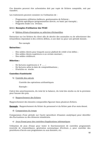 60
Ces données peuvent être acheminées doit par copie de fichiers comptable, soit par
transfert.
Les traitements peuvent consister en l’utilisation de :
- Programmes utilitaires (tableurs, gestionnaires de fichiers) ;
- Logiciels spécifiques (programmation directe, en basic par exemple) ;
- Progiciels d’aide à la révision.
2.4.1- Exemples d’utilisateur des TCAO
a) Edition d’états d’exception ou sélection d’échantillon
Extraction sur les fichiers du client afin de déceler des anomalies ou de sélectionner des
échantillons répondant à des critères définis, à une date ou pour une période donnée.
Par exemple
Extraction :
- Des soldes clients pour lesquels aucun plafond de crédit n’est défini ;
- Des soldes clients supérieurs à un certain montant ;
- Des soldes créditeurs.
Sélection :
- De factures supérieures à F ….. ;
- De factures selon la date de comptabilisations ;
- D’articles en stocks.
Contrôles d’antériorité
b) Contrôle des calculs
Contrôle des opérations arithmétiques
Exemple :
Calcul des amortissements, du total de la balance, du total des stocks ou de la provision
pour hausse des prix.
c) Rapprochement des fichiers
Rapprochement des données comparables figurant dans plusieurs fichiers.
Exemple : Rapprochement du fichier du personnel et du fichier paie d’un mois donné.
d) Comparaison du temps
Comparaison d’une période sur l’autre (procédure d’examen analytique) pour identifier
des fluctuations ou des éléments inhabituels.
e) Jeux d’essai pour des contrôles d’applications informatiques
Utilisation de jeux d’essai pour tester le fonctionnement de contrôles programmés
(contrôle de vraisemblance, génération automatique d’écriture…), pour contrôler des
procédures d’accès aux programmes ou aux données, etc.
 