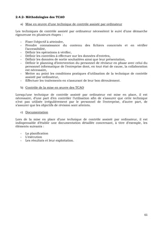 61
2.4.2- Méthodologies des TCAO
a) Mise en œuvre d’une technique de contrôle assisté par ordinateur
Les techniques de contrôle assisté par ordinateur nécessitent le suivi d’une démarche
rigoureuse en plusieurs étapes :
- Fixer l’objectif à atteindre,
- Prendre connaissance du contenu des fichiers concernés et en vérifier
l’accessibilité,
- Définir les opérations à vérifier,
- Définir les contrôles à effectuer sur les données d’entrées,
- Définir les données de sortie souhaitées ainsi que leur présentation,
- Définir le planning d’intervention du personnel de réviseur en phase avec celui du
personnel informatique de l’entreprise dont, en tout état de cause, la collaboration
est nécessaire,
- Mettre au point les conditions pratiques d’utilisation de la technique de contrôle
assisté par ordinateur,
- Effectuer les traitements en s’assurant de leur bon déroulement.
b) Contrôle de la mise en œuvre des TCAO
Lorsqu’une technique de contrôle assisté par ordinateur est mise en place, il est
nécessaire, d’une part d’en contrôler l’utilisation afin de s’assurer que cette technique
n’est pas utilisée irrégulièrement par le personnel de l’entreprise, d’autre part, de
s’assurer que les objectifs de révision sont atteints.
c) Documentation
Lors de la mise en place d’une technique de contrôle assisté par ordinateur, il est
indispensable d’établir une documentation détaillée concernant, à titre d’exemple, les
éléments suivants :
- La planification
- L’exécution
- Les résultats et leur exploitation.
 