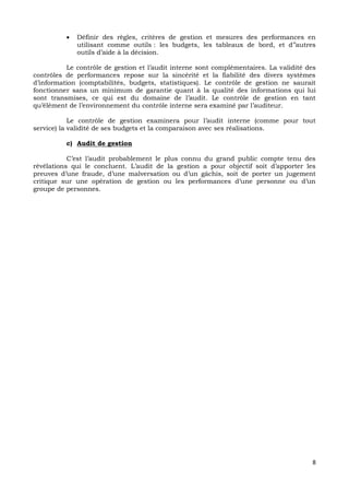 8
 Définir des règles, critères de gestion et mesures des performances en
utilisant comme outils : les budgets, les tableaux de bord, et d’’autres
outils d’aide à la décision.
Le contrôle de gestion et l’audit interne sont complémentaires. La validité des
contrôles de performances repose sur la sincérité et la fiabilité des divers systèmes
d’information (comptabilités, budgets, statistiques). Le contrôle de gestion ne saurait
fonctionner sans un minimum de garantie quant à la qualité des informations qui lui
sont transmises, ce qui est du domaine de l’audit. Le contrôle de gestion en tant
qu’élément de l’environnement du contrôle interne sera examiné par l’auditeur.
Le contrôle de gestion examinera pour l’audit interne (comme pour tout
service) la validité de ses budgets et la comparaison avec ses réalisations.
c) Audit de gestion
C’est l’audit probablement le plus connu du grand public compte tenu des
révélations qui le concluent. L’audit de la gestion a pour objectif soit d’apporter les
preuves d’une fraude, d’une malversation ou d’un gâchis, soit de porter un jugement
critique sur une opération de gestion ou les performances d’une personne ou d’un
groupe de personnes.
 