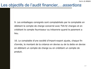 107
9. Les emballages consignés sont comptabilisés par le comptable en
débitant le compte de charge concerné avec TVA R/ charges et en
créditant le compte fournisseur ou trésorerie quand le paiement a
lieu.
10. Le comptable d’une société d’import-export ajuste, chaque fin
d’année, le montant de la créance en devise ou de la dette en devise
en débitant un compte de charge ou en créditant un compte de
produit.
Les objectifs de l’audit financier,…assertions
Prof. K. EL MENZHI
 