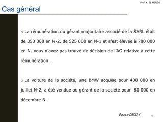 73
Cas général
Prof. K. EL MENZHI
o La rémunération du gérant majoritaire associé de la SARL était
de 350 000 en N-2, de 525 000 en N-1 et s’est élevée à 700 000
en N. Vous n’avez pas trouvé de décision de l’AG relative à cette
rémunération.
o La voiture de la société, une BMW acquise pour 400 000 en
juillet N-2, a été vendue au gérant de la société pour 80 000 en
décembre N.
Source DSCG 4
 