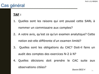 74
Cas général
Prof. K. EL MENZHI
TAF :
1. Quelles sont les raisons qui ont poussé cette SARL à
nommer un commissaire aux comptes?
2. A votre avis, qu’est ce qu’un examen analytique? Cette
notion est-elle différente d’un examen limité?
3. Quelles sont les obligations du CAC? Doit-il faire un
audit des comptes des exercices N-2 à N?
4. Quelles décisions doit prendre le CAC suite aux
observations citées?
Source DSCG 4
 