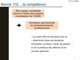 79
Prof. K. EL MENZHI
Norme 110,…la compétence
Être expert comptable
inscrit à l’ordre des experts
comptables (loi 15/89)
Formation permanente
et perfectionnement
professionnel
- au moins 40h de formation par an
- notamment dans les domaines
comptable, juridique, fiscal, de gestion
et de la pratique des affaires d’une
manière générale
 