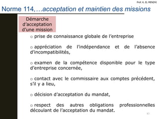 83
Prof. K. EL MENZHI
Norme 114,…acceptation et maintien des missions
Démarche
d’acceptation
d’une mission
o prise de connaissance globale de l’entreprise
o appréciation de l’indépendance et de l’absence
d’incompatibilités,
o examen de la compétence disponible pour le type
d’entreprise concernée,
o contact avec le commissaire aux comptes précédent,
s’il y a lieu,
o décision d’acceptation du mandat,
o respect des autres obligations professionnelles
découlant de l’acceptation du mandat.
 