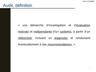 Audit, définition
9
« une démarche d’investigation et d’évaluation
motivée et indépendante d’un système, à partir d’un
référentiel, incluant un diagnostic et conduisant
éventuellement à des recommandations »
Prof. K. EL MENZHI
 