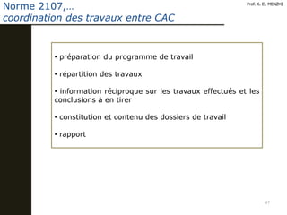 97
Prof. K. EL MENZHI
Norme 2107,…
coordination des travaux entre CAC
• préparation du programme de travail
• répartition des travaux
• information réciproque sur les travaux effectués et les
conclusions à en tirer
• constitution et contenu des dossiers de travail
• rapport
 