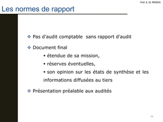 98
Prof. K. EL MENZHI
Les normes de rapport
 Pas d'audit comptable sans rapport d'audit
 Document final
 étendue de sa mission,
 réserves éventuelles,
 son opinion sur les états de synthèse et les
informations diffusées au tiers
 Présentation préalable aux audités
 